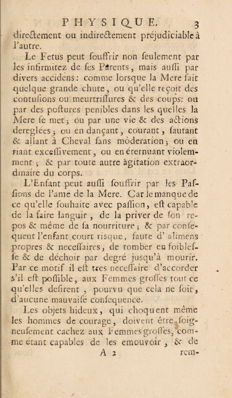 directement ou indirectement préjudiciable à l’autre. Le Fétus peut foufFrir non feulement par les infirmerez de fes Parents, mais auflî par divers accidens: comme lorsque la Mere fait quelque grande chute , ou qu’elle reçoit des contufions ou meurtriffures 6c des coups: ou par des poftures pénibles dans les quelles la Mere fe met ; ou par une vie 6c des actions déréglées ^ ou endançant, courant, fautant & allant à Cheval fans modération 5 ou en riant exceflîvement ,, ou en éternuant violem¬ ment ; & par toute autre agitation extraor¬ dinaire du corps. L'Enfant peut aufïi foufFrir par les Paf- fions de Famé de la Mere. Car lemanquede ce qu’elle fou liai te avec paillon, eft capable de la faire languir 5 de la priver de fon re¬ pos 6c même de fa nourriture ; 6c par corde» quent l’enfant court risque, faute d’ alimens propres & neceffaires, de tomber eafoiblef- ïe 6c de déchoir car degré jusqu’à mourir. Par ce motif il eft te es neceffaire d’accorder s’il eft poflible, aux Femmes greffes tout ce qu’elles défirent , pourvu que cela ne foit, d’aucune mauvaife confequence. Les objets hideux, qui choquent même les hommes découragé, doivent êtreMoig- neufemenc cachez aux Femmesgreffes,com¬ me étant capables de les émouvoir , &c de A 2 rem-