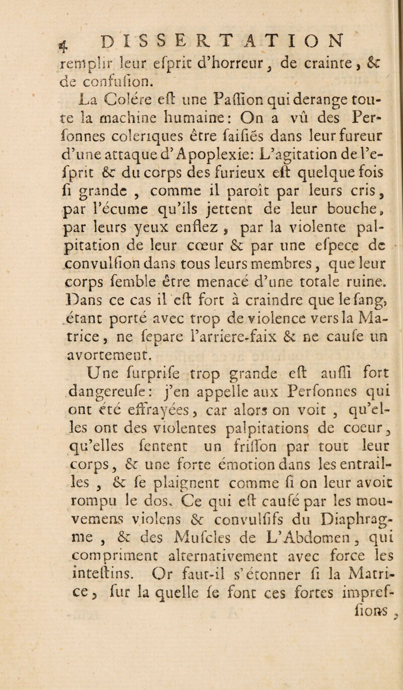 remplir leur efpric d’horreur ; de crainte, & de confiifion. La Colère eft une Paffion qui dérangé tou¬ te la machine humaine: On a vû des Per» fonnes colériques être faifiës dans leur fureur d’une attaque d’Apoplexie: L’agitation de l’e- fpnt 6c du corps des furieux eft quelquefois fi grande 3 comme il paroit par leurs cris3 par l’écume qu’ils jettent de leur bouche, par leurs yeux enflez , par la violente pal¬ pitation de leur cœur & par une efpeee de convulfion dans tous leurs membres > que leur corps femble être menacé d’une totale ruine. Dans ce cas il eft fort à craindre quelefang, étant porté avec trop de violence versla Ma¬ trice , ne fepare l’arriere-faix & ne caufe un avortement. Une furprife trop grande eft auflî fort dangereufe: j’en appelle aux Perfonnes qui ont été effrayées 3 car alors on voit 5 qu’el¬ les ont des violentes palpitations de coeur5 qu’elles fectent un friffon par tout leur corps ^ 6c une forte émotion dans les entrail¬ les y 6c fe plaignent comme fi on leur avoir rompu le dos. Ce qui eft caufépar les mou¬ vements violens 6c convulfifs du Diaphrag¬ me y 6c des Mufcles de L’Abdomen 3 qui compriment alternativement avec force les inteftins. Or faut-il s’étonner fi la Matri¬ ce ? fur la quelle fe font ces fortes iropref- fions .