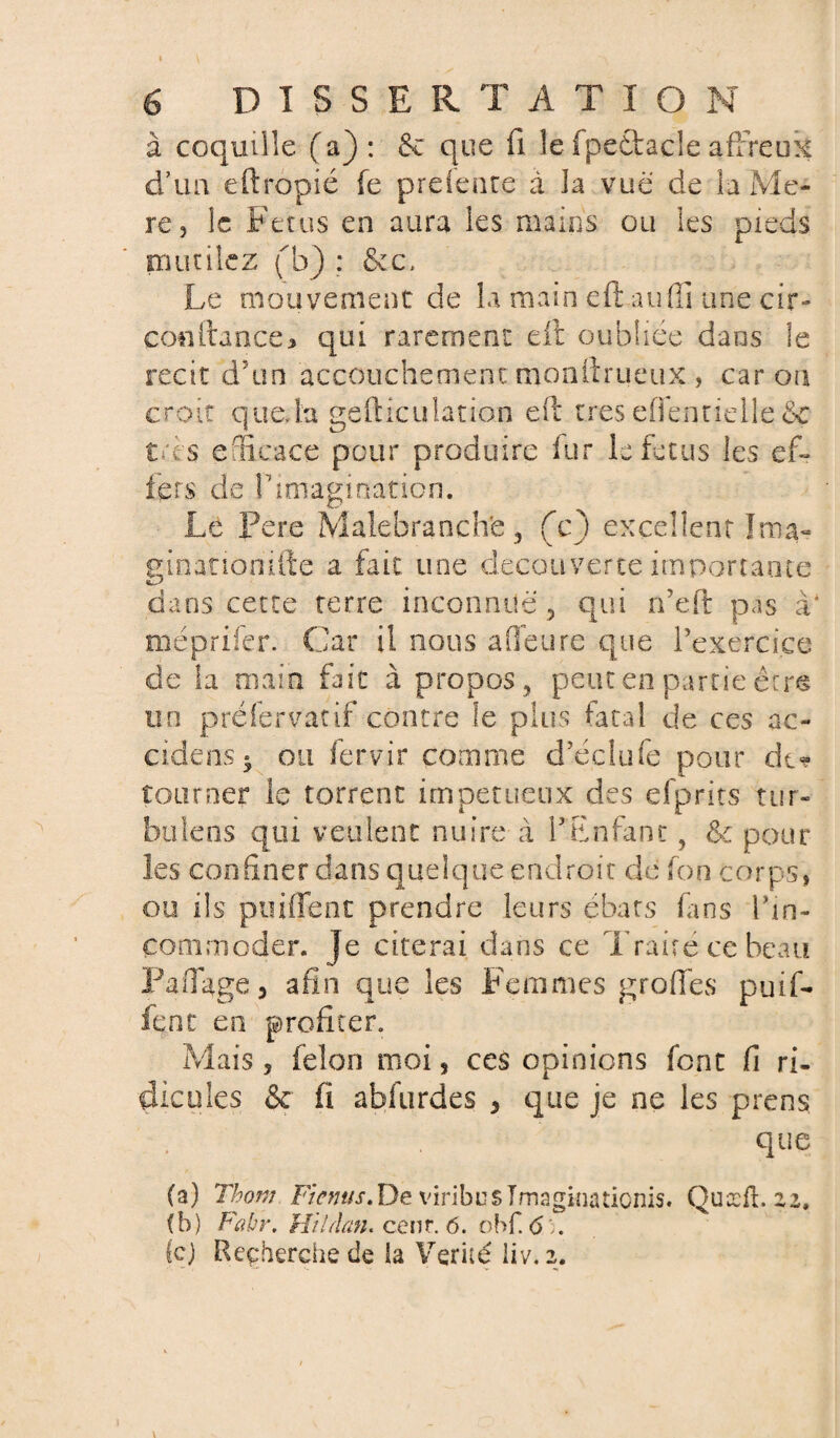 à coquille (a): 6c que fi le fpedtacle affreux d’un eftropié fe prdeare à la vue de la Me- re j le Fétus en aura les mains ou les pieds mutilez (b) : &c-. Le mouvement de la main efi: an (fi une cir- conftance* qui rarement eft oubliée dans le récit cfun accouchement monfirueux , car on croit que, la ge floculation efi: très eflèntielle&c très efficace pour produire fur le fétus les efi fers de l'imagination. Le Pere Malebranch'e, (c) excellent Ima- einatioriifte a fait une decouverte importante dans cette terre inconnue, qui n'eft pas à* méprifer. Car il nous a fleure que l'exercice de la main fait à propos, peut en partie êcrè un préfervatif contre le plus fatal de ces ac- odens* ou fervir comme d'éclufe pour de* tourner le torrent impétueux cies efprits tur- bulens qui veulent nuire à l'Enfant, &c pour les confiner dans quelque endroit de Ton corps, ou ils p ui fie ne prendre leurs ébats fans l'in¬ commoder. Je citerai dans ce Traire ce beau ¥ a fiage , afin que les Femmes grofles puifi fent en profiter. Mais, félon moi 5 ces opinions font fi ri- dieu les & fi abfurdes , que je ne les prens que (a) Thom Fiemis. De viribus Imaginationis. Quæft zz, (b) Fabr, Hildan* cenr. 6. obf. 6). le) Reçherchede la Vérité liv. 2.