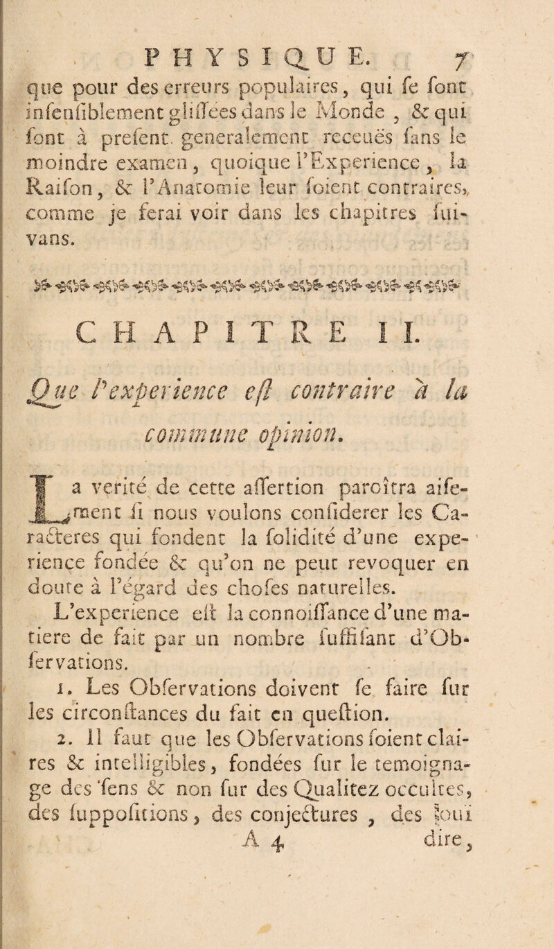 que pour des erreurs populaires, qui fe font infénfiblemenc gliffees dans le Monde , & qui font à prêtent, généralement receuës fans le moindre examen, quoique T Expérience , la Raifon, <$e rAnatomie leur foient contraires,, comme je ferai voir dans les chapitres idi¬ vans. ^ «&&& *&&&■ C H A P I T R E I ï. Que P expérience eft contraire a la commune opinion. La vérité de cette affection paroitra aife- rnent II nous voulons confiderer les Ca¬ ractères qui fondent la folidité d'une expé¬ rience fondée & qu'on ne peut révoquer en doute à l’égard des chofes naturelles. L’experience elt la connoiffance d’une ma¬ tière de fait par un nombre fuffifant d’Ob- fervacions. i. Les Obfervations doivent fe faire fur les circonftances du fait en queftion. 2. il faut que les Obfervations foient clai¬ res & intelligibles > fondées fur le témoigna¬ ge des ffens & non fur des Qualitez occultes, des (uppofitions, des conjectures , des Souï A 4 dire,