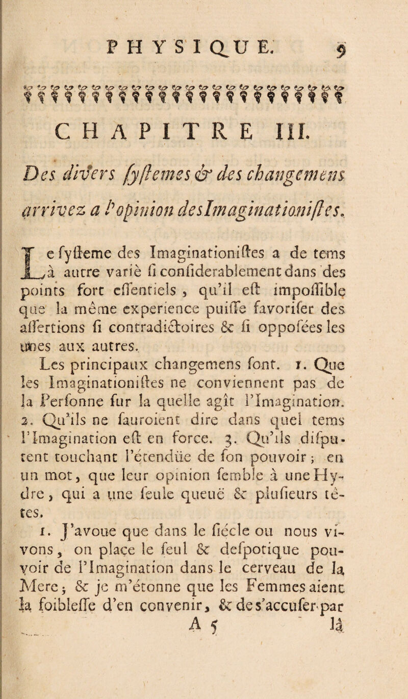 tl? V> chapitre iii. Des divers [y(lemes & des changement arrivez a l'opinion deshnaginationiftes. Le fyfteme des Imaginationiftes a de tems à ancre varié fi confiderablement dans des points fore cflenriels 3 qu’il eft impofilblç que la même expérience puitTe favorifer des affertions fi contradictoires 8e fi oppofées les ttines aux autres. Les principaux changemens font. i. Que les Imaginationiftes ne conviennent pas de la Perfonne fur la quelle agît l’Imagination. 2. Qu’ils ne fauroient dire dans quel tems rimagination eft en force, g. Qu’ils difpu- cent touchant l’étendtie de fon pouvoir ; eu un mot, que leur opinion fembie à une Hy¬ dre , qui a une feule queue 8c plufieurs tè¬ tes. i. J’avoue que dans le fiécle ou nous vi¬ vons, on place le feul & defpotiqtie pou¬ voir de l’imagination dans le cerveau de la Mere* 8c je m’étonne que les Femmes aienc la foiblefle d’en convenir, &des’accufer par