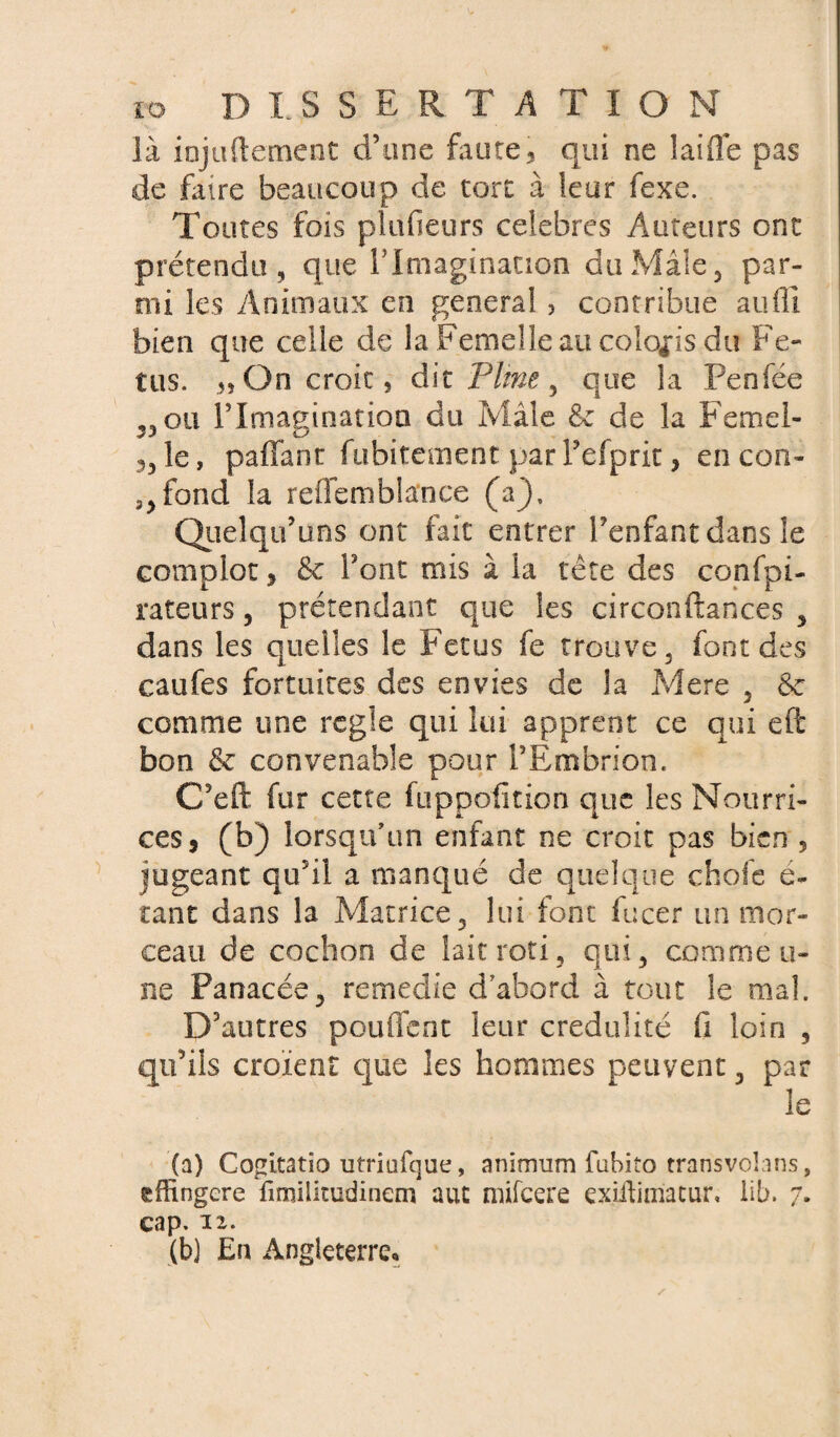 là injuftement d’une faute, qui ne lai fie pas de faire beaucoup de tort à leur fexe. Toutes fois plufieurs célébrés Auteurs ont prétendu, que b Imagination du Mâle, par¬ mi les Animaux en general , contribue aufli bien que celle de la Femelle au coloris du Fé¬ tus. On croit, dit Pline , que la Penfée ,,ou rimagioatioa du Mâle & de la Femel- le, paffant fubitement parTefpric, en con¬ fond la reffemblance (a), Qiielqu’uns ont fait entrer l’enfant dans le complot , & font mis à la tété des confpi- rateurs , prétendant que les circonftances , dans les quelles le Fétus fe trouve, font des caufes fortuites des envies de la Mere , & comme une réglé qui lui apprent ce qui eft bon & convenable pour l’Ëmbrion. C’eft for cette fuppofition que les Nourri¬ ces, (b) lorsqu’un enfant ne croit pas bien 5 jugeant qu’il a manqué de quelque chofe e~ tant dans la Matrice, lui font fucer un mor¬ ceau de cochon de lait rôti, qui, comme ti¬ ns Panacée, remedie d abord à tout le mal. D’autres pouffent leur crédulité fi loin , qu’ils croient que les hommes peuvent, par le (a) Cogitatio utriufque, animum fubito transvohns, sffingere fimiütudinem aut mifeere exiftimatur, üb. 7. cap. ix. (b) En Angleterre,