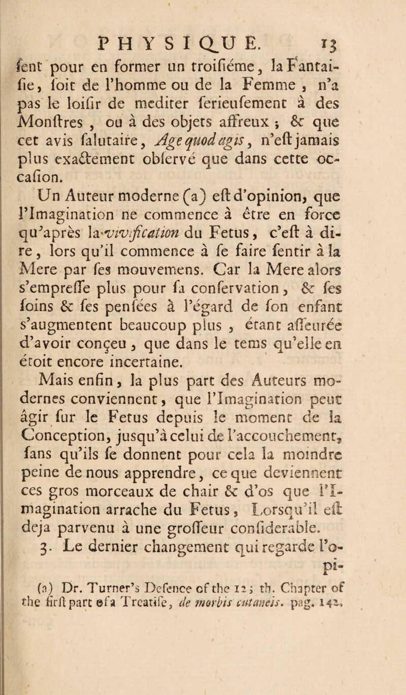 P H Y S I au E. 13 lent pour en former un troifiéme3 laFantai» fie, foie de l’homme ou de la Femme , n’a pas le loifir de méditer ferieufement à des Monftres , ou à des objets affreux -, & que cet avis falutaire, Agequodagis, n’eftjamais plus exa&emeot oblervé que dans cette oc¬ casion. Un Auteur moderne (a) eft d’opinion, que l’Imagination ne commence à être en force qiPaprès la 'Vivification du Fétus, c’eft à di¬ re , lors qu’il commence à fe faire fentir à la Mere par fes mouvemens. Car la Mere alors s’emprefle plus pour fa confervation, & fes foins & fes penfées à l’égard de fon enfant s’augmentent beaucoup plus , étant affairée d’avoir conçeu , que dans le te ms qu’elle en éroit encore incertaine. Mais enfin, la plus part des Auteurs mo¬ dernes conviennent, que l’Imagination peut agir fur le Fétus depuis le moment de la Conception, jusqu’à celui de l'accouchement, fans qu’ils fe donnent pour cela la moindre peine de nous apprendre, ce que deviennent ces gros morceaux de chair & d’os que FT~ magination arrache du Fétus, Lorsqu’il eft déjà parvenu à une grofleur conflderable. 3. Le dernier changement qui regarde Fa- pi* (n) Dr. Turner’s Defence of the 12.; tb. Chapter of the firil parc ©fa Treatife, de morbis cutaneis. pag. 141*