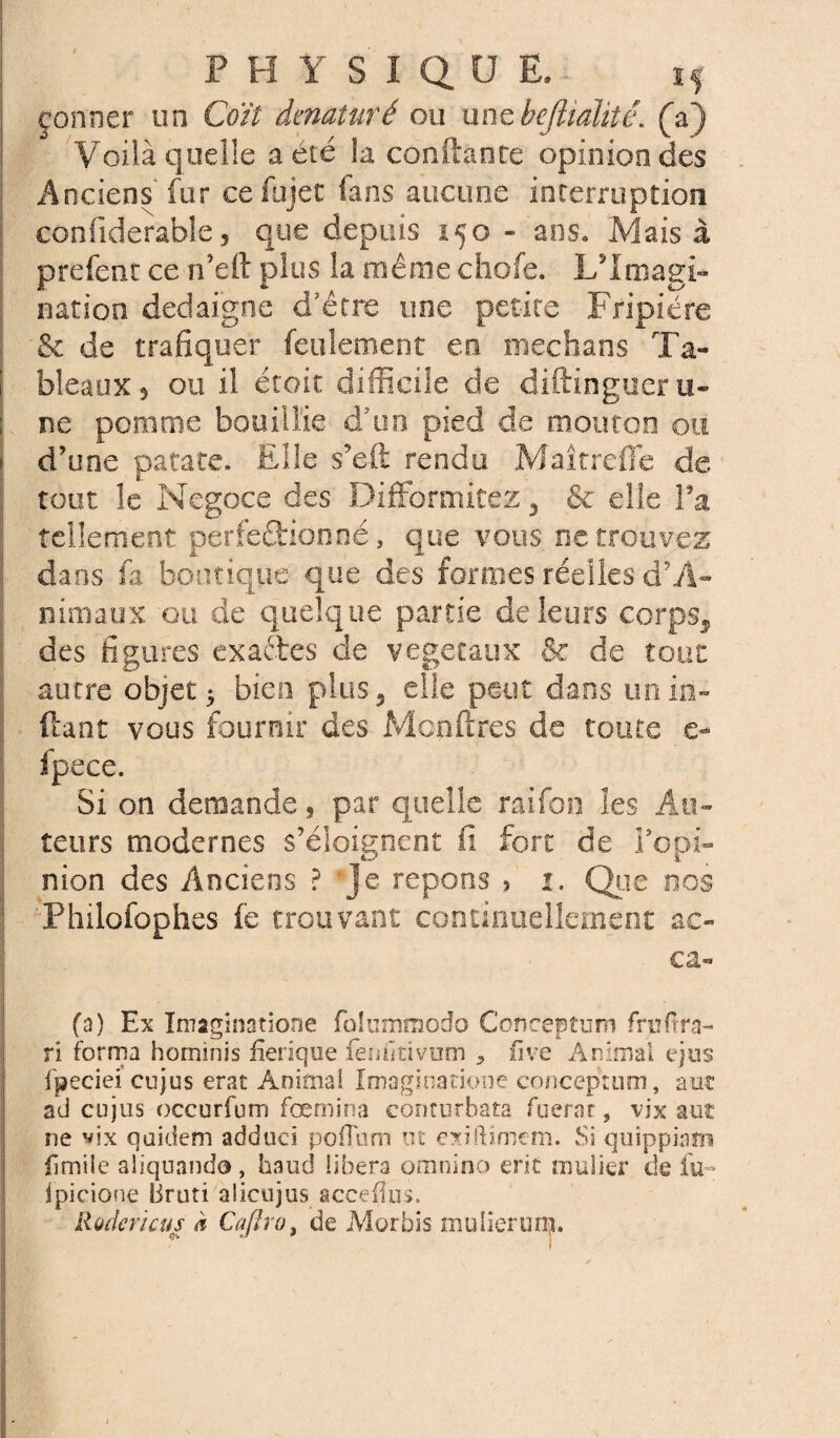 çonner un Coït dénaturé ou unehejlmlitë. (a) Voilà quelle a été la confiante opinion des Anciens fur cefujet fans aucune interruption confiderable, que depuis 150 - ans. Mais à prefent ce n’elt plus la même chofe. L'Imagi¬ nation dédaigné d'être une petite Fripière & de trafiquer feulement en médians Ta- I bleaux* ou il étoit difficile de diftingueru- ; ne pomme bouillie d'un pied de mouton ou \ d'une patate. Elle s’eft rendu MaîtrefTc de tout le Négoce des DifFormitéz 3 & elle Fa tellement perfectionné, que vous ne trouvez dans fi boutique que des formes réelles d?A~ nimaux ou de quelque partie de leurs corps^ des figures exactes de végétaux & de tout autre objet 5 bien plus 5 elle peut dans unin- ftant vous fourmi* des Mcnftres de toute e- fpece. Si on demande, par quelle raifon les Au¬ teurs modernes s’éloignent fi fort de Fopi- nion des Anciens ? Je répons > 1. Que nos Philofophes fe trouvant continuellement ac- ca« (a) Ex Imaginatione folummodo Concepturr» frpftra- ri forma hominis fîerique fèmltivum , iive Animal ejus fpeciei cujus erat Animai Imaginatione conceptum, a ut ad cujus occurfum fœmina conturbata fuerar, vix aut ne vix qoidem adduci poflum ut oiftimem. Si quippiam fimile aliquando, haud libéra omnino erit millier de lu- Ipicione Bruti alicujus acceflus. Rodericus à Cajiro, de Morbis mulierum.