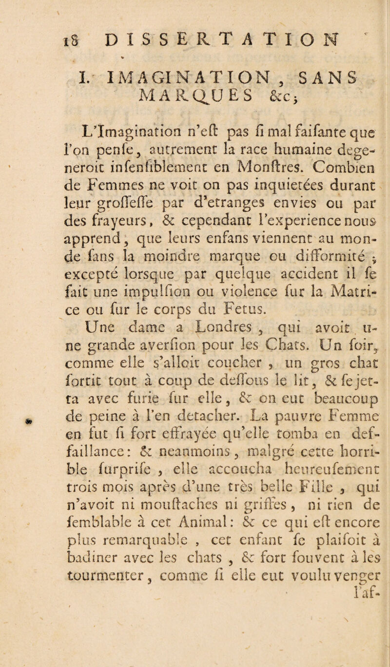 I. IMAGINATION 3 SANS MARQUES &cc; L’Imagination n’eft pas fi mal faifante que l’on penfe, autrement la race humaine dégé¬ nérait infenirblëment en Monftres. Combien de Femmes ne voit on pas inquiétées durant leur groffefle par d’etranges envies ou par des frayeurs, & cependant 1 expériencenou& apprend * que leurs enfans viennent au mon» de fans la moindre marque eu difformité * excepté lorsque par quelque accident il fe fait une impulfion ou violence fur la Matri¬ ce ou fur le corps du Fétus. Une dame a Londres 3 qui avoir ti¬ ns grande ayerfion pour les Chats. Un foir? comme elle s’allciu coucher , un gros chat fortit tout à coup de déficits le lit 5 Stfejet» ta avec furie kir elle, & on eut beaucoup de peine à l’en détacher. La pauvre Femme en fut fi fort effrayée qu’elîe tomba en défi- failiance: 5c neanmoins 5 malgré cette horri¬ ble furprife 3 elle accoucha heureiifement trois mois après d’une très belle Fille 3 qui n’avoit ni mouftaches ni griffes 3 ni rien de femblable à cet Animal : 5c ce qui eft encore plus remarquable , cet enfant fe piaifoit à badiner avec les chats ? & fort fouvent à les tourmenter3 comme fi elle eut voulu venger l’af-