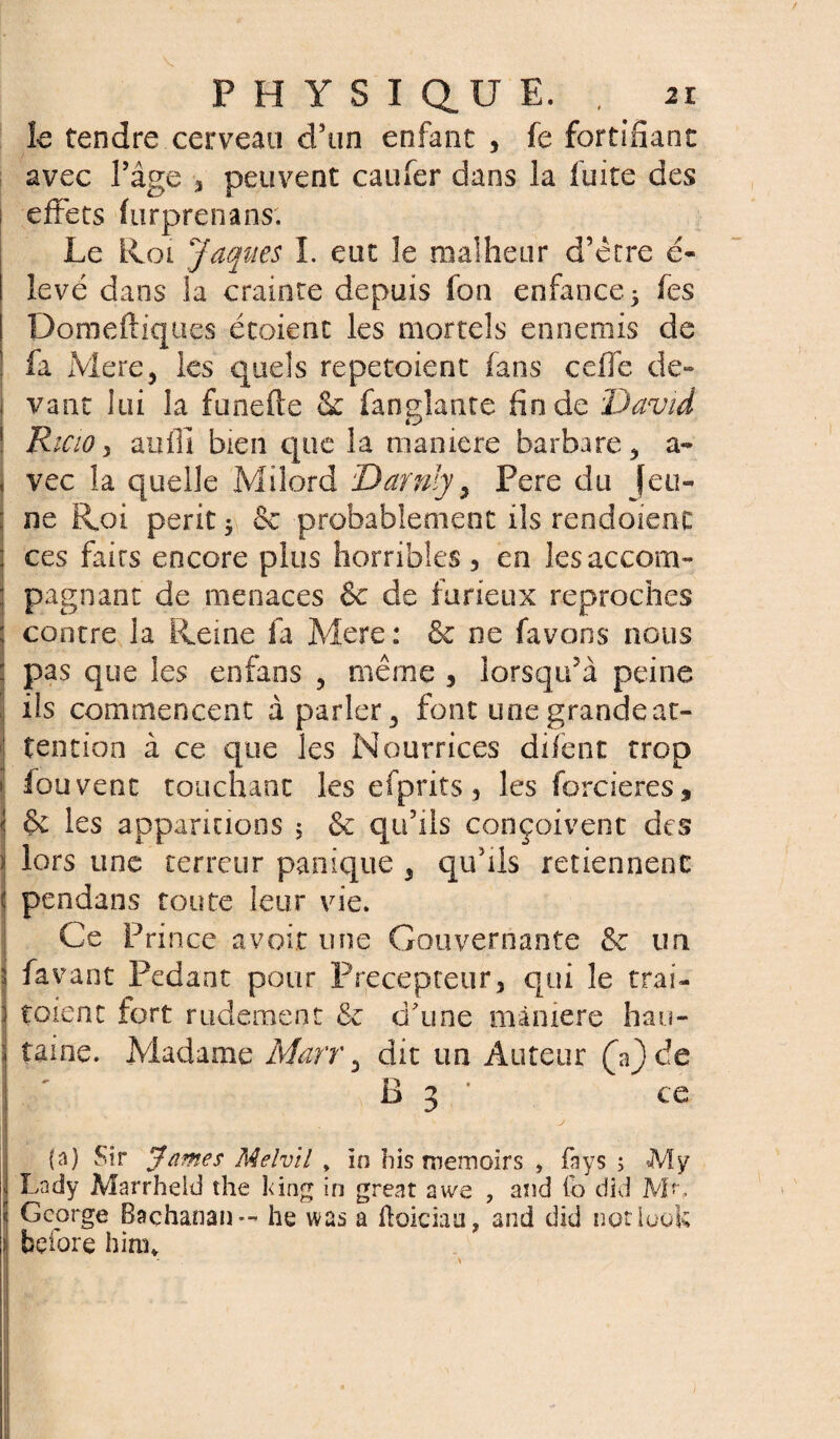 / PHYSIQUE. , 2r le tendre cerveau d’un enfant * fe fortifiant avec l’âge 3 peuvent caufer dans la fuite des j effets furprenans. Le Roi Jaques I. eut le malheur d’être e- levé dans la crainte depuis fon enfance 5 fes Domeftiques étoienc les mortels ennemis de fa Mere, les quels repetoient fans ceffc de» j vant lui la funefte & fan niante fin de David Ricio 5 aufii bien que la maniéré barbare, a- | vec la quelle Milord Darnly, Pere du Jeu¬ ne Roi périt $ & probablement ils rendaient : ces faits encore plus horribles, en lesaccom- : pagnant de menaces & de furieux reproches 1 contre la Reine fa Mere: & ne favons nous : pas que les enfans , même 3 lorsqu’à peine ils commencent à parler, font une grande at¬ tention à ce que les Nourrices difent trop j iouvent touchant les efprits 5 les forcieres , < & les apparitions 5 & qu’ils conçoivent des \ lors une terreur panique , qu’ils retiennent l pendans toute leur vie. Ce Prince avoir une Gouvernante & un fa vant Pédant pour Précepteur, qui le trai¬ taient fort rudement & d’une màmere hau¬ taine. Madame Marr, dit un Auteur (Y) de B 3 ' ce i (a) Sir James Melvil , in his tnemoirs , fnys ; My Lndy Marrheid the îûng in great awe , and fo did , ! George Baçhanan — he was a ftoician, and did notiuok : before him* s