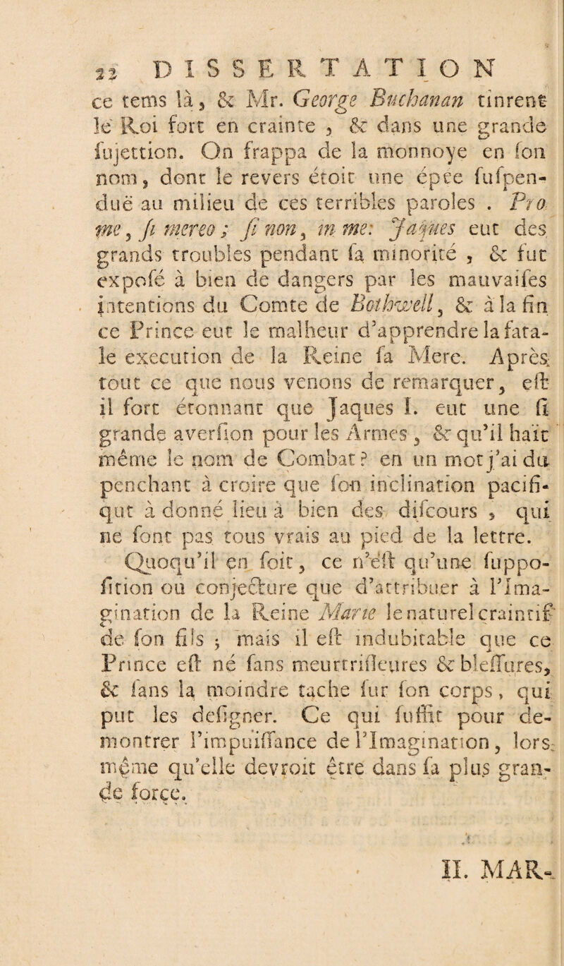 ce tems là, & Mr. George Buchanan tinrent le Roi fort en crainte , & dans une grande fujettion. On frappa de la monnoye en fon nom ? dont le revers étoit une épee fufpen- duë au milieu de ces terribles paroles . Pro pie 5 fi mereo ; fi non, in me: J apres eut des grands troubles pendant fa minorité , & fut expofé à bien de dangers par les mauvaifes intentions du Comte de Bothwell5 & à la tin ce Prince eut le malheur d'apprendre la fata¬ le execution de la Reine fa Mere. Après tout ce que nous venons de remarquer, eft il fort étonnant que Jaques I. eut une fi grande averfion pour les Armes , ®c qu’il haït même le nom de Combat? en un mot j’ai du penchant à croire que ion inclination pacifi¬ que à donné lieu à bien des difeours , qui ne font pas tous vrais an pied de la lettre. Quoqu’il en foie, ce ne if qu’une fuppo- fition ou conjecture que d’attribuer à l'Ima¬ gination de la Reine Marie le naturel craintif* o de fon fils ; mais il eft indubitable que ce Prince eft né fans meurtrifteures &bleffures, & fans la moindre tache lur fon corps» qui put les defigner. Ce qui fuffit pour dé¬ montrer l’impuiffance de l’Imagination, lors: mpme qu’elle devroit être dans fa plus gran¬ de force. IL MAR-