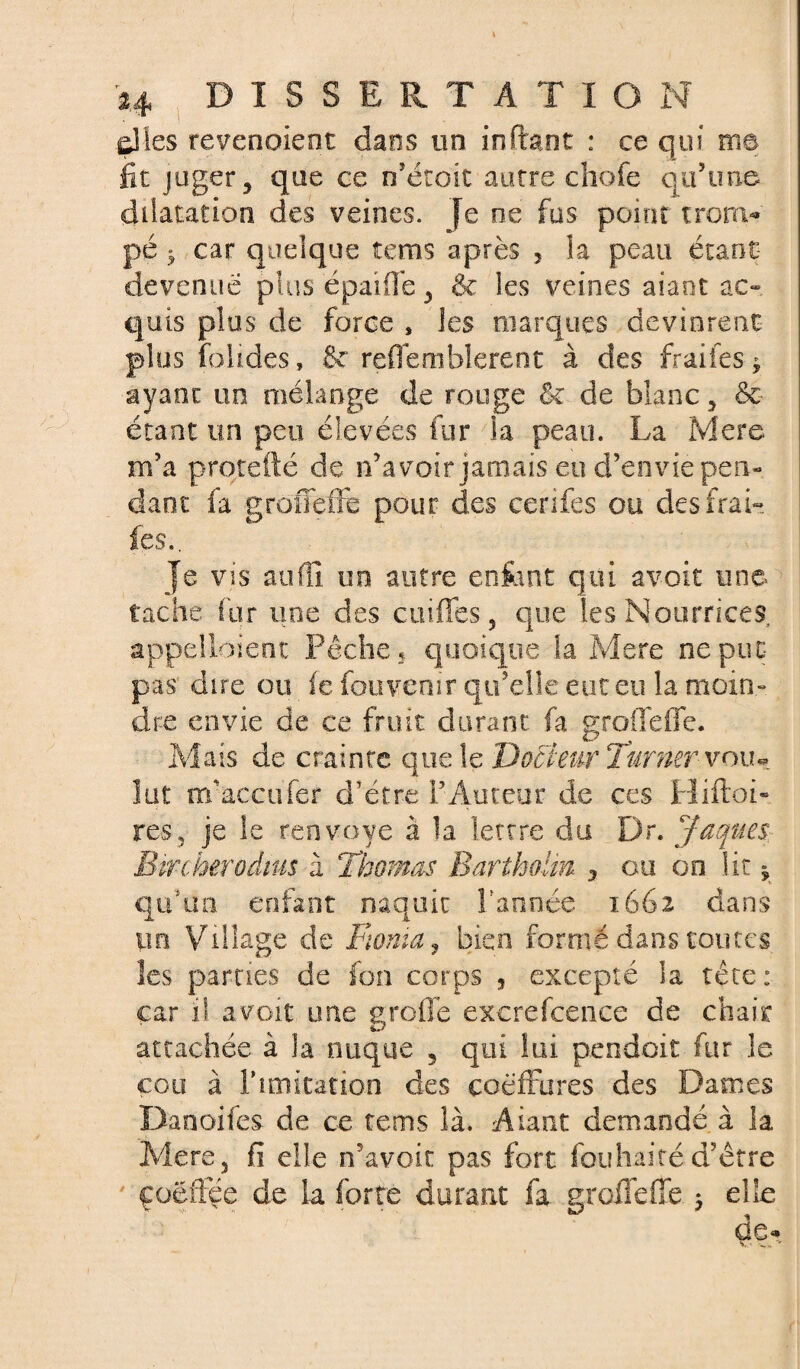 çlles revenaient dans un inftant : ce qui me fit juger, que ce rfétoit autre chofe qu’une dilatation des veines. Je ne fus point tronv» pé ^ car quelque îems après 5 la peau étant devenue plus épaiffe, & les veines aiant ac¬ quis plus de force , les marques devinrent plus folides, &' reffemblerent à des fraifes * ayant un mélange de rouge St de blanc, &• étant un peu élevées fur la peau. La Mere m’a protefté de n’avoir jamais eu d’envie pen¬ dant fa groffeffe pour des cerifes ou des frai- les.. Je vis atifll un autre enfant qui avoir une tache fur une des coiffes, que les Nourrices appelloient Pêche, quoique la Mere ne put pas dire ou fe fouvcnir qu’elle eut eu la moin¬ dre envie de ce fruit durant fa groffeffe. Mais de crainte que le Docteur Turner voiu lut m’acçufer d’étre l’Auteur de ces Hiftoi- res, je îe renvoyé à la lettre du Dr. Jaques. Bircherodtus à 'Thomas Bartholin 3 ou on lit y qnhm enfant naquit Tannée 1662 dans tin Village de Monta, bien formé dans toutes les pâmes de fon corps , excepté la tête: car il avoit une groflé excrefcence de chair attachée à la nuque 3 qui lui pendoit fur le cou à T imitation des coéffures des Dames Danoifes de ce tems là. Aiaat demandé, à la Mere, fi elle n’avoir pas fort fou liai té d’être ' çoéffee de la forte durant fa groffeffe ; elle