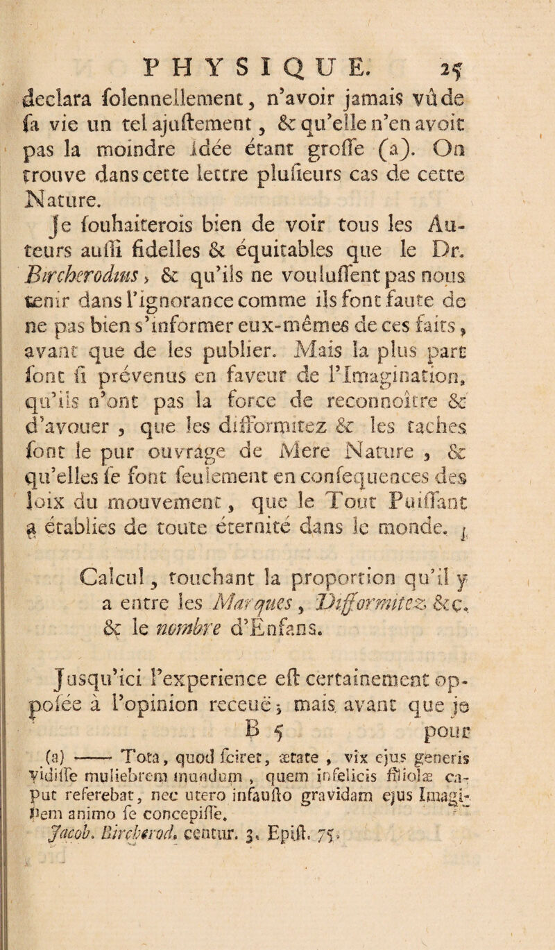 déclara foîennellement, n’avoir jamais vu de fa vie un tel ajuftement, & qu’elle n’en avoit pas la moindre idée étant greffe (a). On trouve dans cette lettre plufieurs cas de cette Nature. je fouhaiteroïs bien de voir tous les Au¬ teurs auffi fïdelies & équitables que le Dr. Bircherodms > & qu’ils ne vouluflent pas nous tenir dans Tignorance comme ils font faute de ne pas bien s’informer eux-mêmes de ces faits, avant que de les publier. Mais ia plus part font il prévenus en faveur de F Imagination, qu’ils n’ont pas la force de recooooîcre & d’avouer , que les diffomutez & les taches, font le pur ouvrage de Mere Nature 3 & qu’elles fe font feulement en confequeaces des Joix du mouvement 5 que le Tout Puiflant % établies de toute éternité dans le monde. j Calcul 5 touchant la proportion qu’il y a entre les Marques 3 î)tff.ormitez &ç, & le nombre d’Enfans. jusqu’ici Fexperience eft certainement op. poiée à l’opinion recetië * mais, avant que je B 5 pour (a) --- Tota, quod fdrer, ætare » vi'x ejus geoeris yidille muliebrem mondum , quem infeiieis ffiiojæ ca- pat referehat, nee utero infaoito gravidam ejus Imagl- hem animo fe concepiiïe.