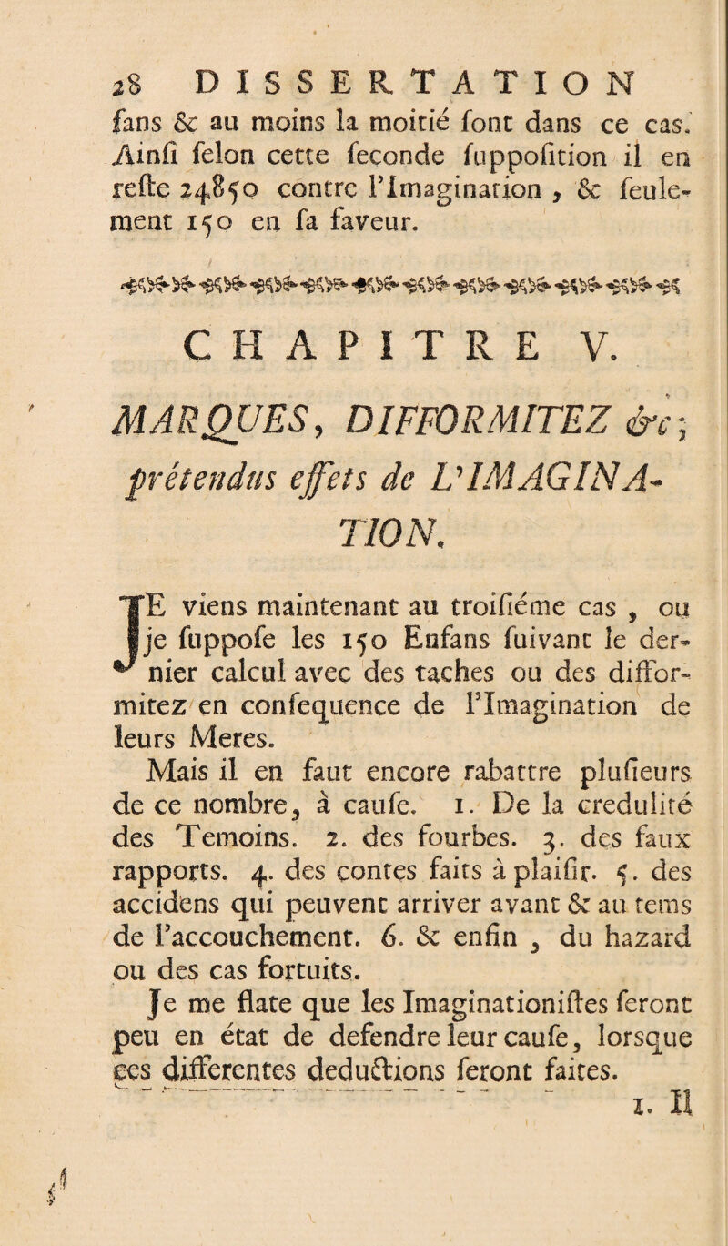 fans & au moins la moitié font dans ce cas* /unfi félon cette fécondé fuppofition il en refte 24850 contre FImaginarion , 6c feule¬ ment 150 en fa faveur. CHAPITRE V. MARQUES, DIFFORMITEZ &c; prétendus effets de D IMAGINA* T10N. JE viens maintenant au troifiéme cas , ou je fuppofe les 150 Enfans fuivanc le der¬ nier calcul avec des taches ou des difïor- mitez en confequence de l'Imagination de leurs Meres. Mais il en faut encore rabattre plufieurs de ce nombre., à caufe. 1. De la crédulité des Témoins. 2. des fourbes. 3. des faux rapports. 4. des contes faits à plaifir- 5. des accidens qui peuvent arriver avant & au teins de Faccouchement. 6. Sc enfin 3 du hazard ou des cas fortuits. Je me flate que les Imaginâtioniftes feront peu en état de défendre leur caufe 3 lorsque ces differentes deduftions feront faites. ~ “ ï. Il