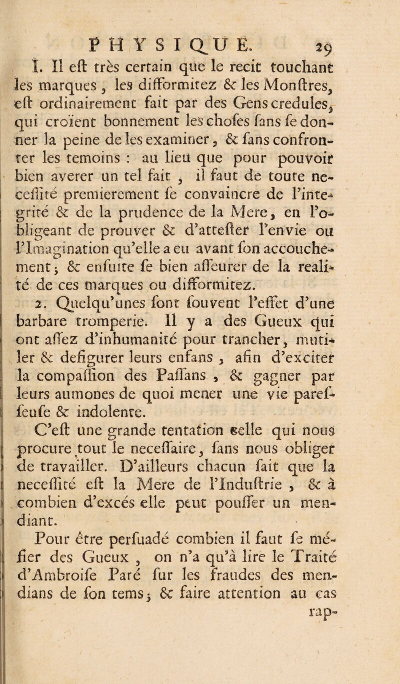 1. Il eft très certain que le récit touchant les marques, les difformitez & les Monftres, eft ordinairement fait par des Gens crédules^ qui croient bonnement les chofes fans fe don¬ ner la peine de les examiner 5 & fans confron¬ ter les témoins : au lieu que pour pouvoir bien averer un tel fait , il faut de toute ne- ceffité premièrement fe convaincre de Tinte-* grité & de la prudence de la Mere > en l’o¬ bligeant de prouver & d’attefter Ten'vie ou l’Imagination qu’elle a eu avant fon accouche-* ment* & enfuite fe bien a fleurer de la réali¬ té de ces marques ou difformitez. 2. Qnelqif unes font fouvent Teftet d’une barbare tromperie. 11 y a des Gueux qui ont allez d’inhumanité pour trancher, muti¬ ler & défigurer leurs enfans 3 afin d’exciter la compaflion des Paflans , & gagner par leurs aumônes de quoi mener une vie pard¬ ieu fe & indolente. C’eft une grande tentation selle qui nous procure tout le neceffaire, fans nous obliger de travailler. D’ailleurs chacun fait que la neceflité eft la Mere de l’Induftrie , & à combien d’excès elle peut pouffer un men¬ diant. Pour être perfuadé combien il faut fe mé¬ fier des Gueux 5 on n’a qu’à lire le Traité d’Ambroife Paré fur les fraudes des ment- dians de fon terns* & faire attention au cas rap-