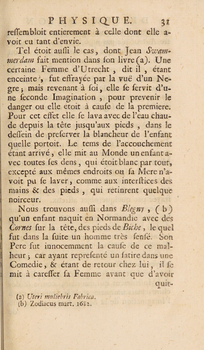 reiïembîoit entièrement à celle dont elle a- voit eu tant d’envie. Tel étoit auffi le cas, dont Jean Swam* merdam fait mention dans fon livre (a). Une certaine Femme d’Utrecht , dit il 3 étant enceinte fut effrayée par la vue d’un Ne* gre> mais revenant à foi, elle fe fervit d’u¬ ne fécondé Imagination 5 pour prévenir le danger ou elle etoit à caufe de la première. Pour cet effet elle fe lava avec de l’eau chau¬ de depuis la tête jusqu’aux pieds , dans le defîéin de preferver la blancheur de l’enfant quelle portoit. Le rems de l’accouchement étant arrivé, elle mit au Monde un enfant a- vec toutes fes dens, qui étoit blanc par touts | excepté aux mêmes endroits ou fa More n’a- voit pu fe laver, comme aux interftices des ; mains & des pieds , qui retinrent quelque i noirceur. Nous trouvons auffi dans Blegny 9 (b) i qu’un enfant naquit en Normandie avec des > Cornes fur la tête, des pieds de Biche, lequel t fut dans la fuite un homme très fenfé. Son ' Pere fut innocemment la caufe de ce mal- ï heur ^ car ayant reprefenté un fatire dans une ! Comedie, Ôr étant de retour chez lui, il fe ;; mit à careffer fa Femme avant que d’avoir n quit¬ ta) Uteri muliebris Fabrica. (b) Zodiacus mart, 1<5Si,