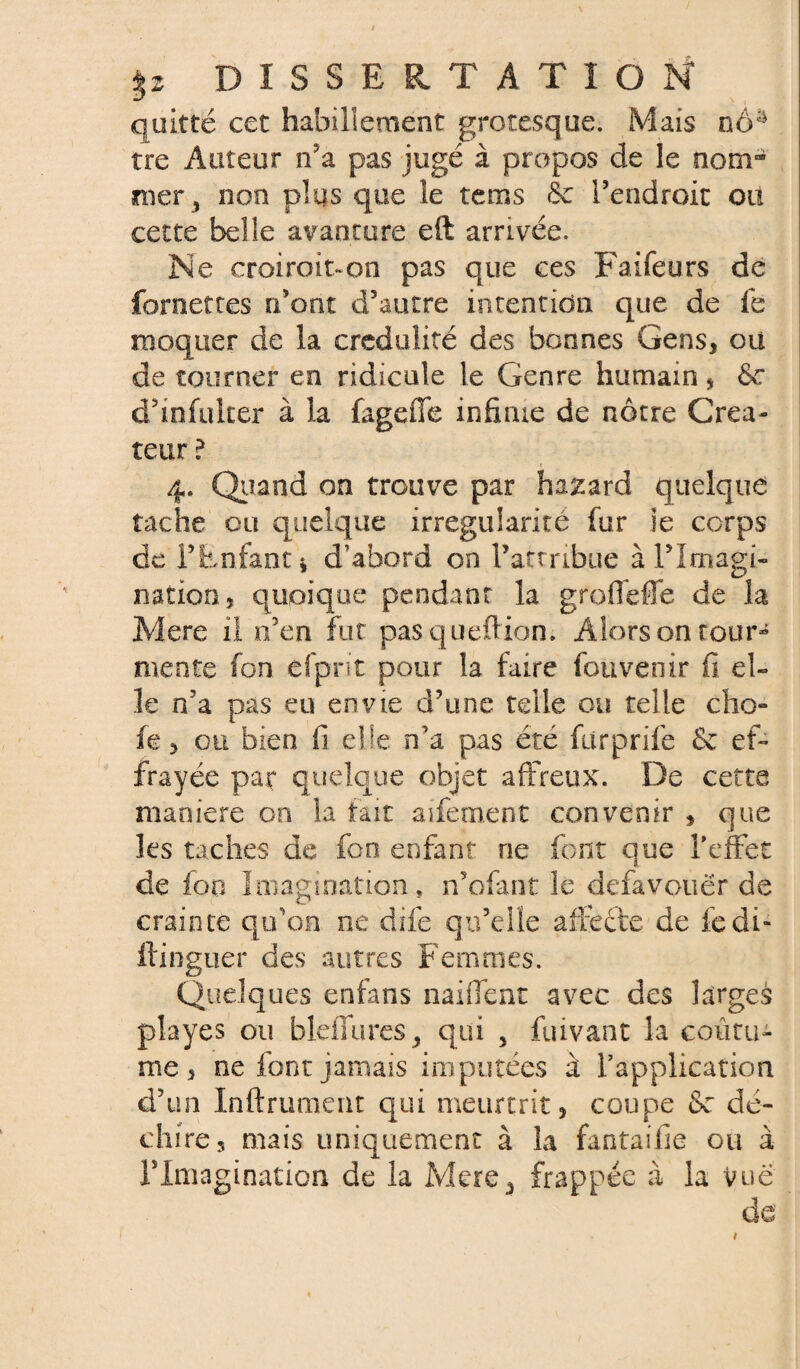 quitté cet habillement grotesque. Mais nô^ tre Auteur n'a pas jugé à propos de le nom¬ mer , non plus que le tems & Tendroit oit cette belle avanture eft arrivée. Ne croiroit-on pas que ces Faifeurs de {omettes n'ont d’autre intention que de fe moquer de la crédulité des bonnes Gens, ou de tourner en ridicule le Genre humain * &* d’infuker à la fagefie infime de nôtre Créa¬ teur ? 4. Quand on trouve par hazard quelque tache ou quelque irrégularité fur ie ccrps de T Enfant* d’abord on l’attribue à l’Imagi¬ nation , quoique pendant la grofleffe de la Mere il n’en fut pasqueftion. Alorsontour¬ mente fon efprit pour la faire fouvenir fi el¬ le n’a pas eu envie d’une telle ou telle cho¬ ie, on bien fi elle n’a. pas été fiirprife & ef¬ frayée par quelque objet affreux. De cette maniéré on la tait aifement convenir * que les taches de fon enfant ne font que l'effet de fou Imagination* n’ofant le defavoiiër de crainte qu’on ne dife qu’elle affecte de fedi- ftinguer des autres Femmes. Quelques enfans naiffent avec des larges playes ou bleflures, qui , fuivant la coutu¬ me, ne font jamais imputées à l’application d’un Infiniment qui meurtrit, coupe 8e dé¬ chire, mais uniquement à la fantaifie ou à l’Imagination de la Mere, frappée à la Vue de