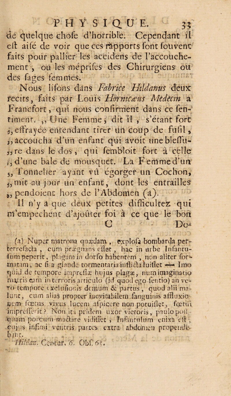 de quelque chofe d’horrible. Cependant il efl: aifë de voir que ces rapports font foiivent faits pour pallier les accidens cîe l'accouche- ment , ou les méprifes des Chirurgiens ou des fages femmes. Nous lifoiis dans Fabrice Hildanus deux jfecits, faits par Louis Fîormcœus Medecm a Francfort, qui nous confirment dans ce fen-; riment. 5, Une Femmes dit il , s’étant fore ^effrayée entendant tirer un coup de fil fil » y, accoucha d’uti'enfant qui avoir unebleflu- 33re dans le dos, qui fembîoit fort à celle iy d’une baie de mousquet. La Femmed’un 5j Tonnelier ayant vu égorger un Cochon, 5, mit au jour un enfant, dont les entrailles ^pendaient hors de i’Abdomen (a). Il n’y a que deux petites difficultés qui rrfempechent d’ajoûter foi à ce que le boit C - Db* (à) Nuper matrona qoædam , explofa bombarda pef- terrefada , cum prxgnans efiet , hac in tube Infantu- iumpeperit, plagamin ciorfo habenténî , non aliter for- matam, ac fi a glande tormentariainfli&àlqifiec — Imo tjoid de .tempore imprefîæ hujus plagæ, numimaginatio hiatrisçorn in terrons articulo' (îd quodego fentio)an ve- ro tempore txelufionis demùm & parais, quod alii ma- lunt, cum alias propter iiicyicabilem fanguiois affluxio pem fœtus vlv.us lucepv afpiqere non potuifî^t, fœnii imprdlent ? Non itu .pridem üxor vieroris, paulopoil %iam porcuni madàre vidifFet , Înfiïnruîum enixa cil cujiis inflmi ventris partes extra abdomen propende- banc. , .. IfihJam Céntbr. '6. ObC6f.