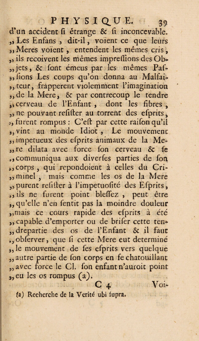 d’un accident fi étrange & fi inconcevable. „ Les Enfans 3 dit-il, voient ce que leurs 3JMeres voient, entendent les mêmes cris , ,, iis reçoivent les mêmes impreffions desOb- ,,jets, & font émeus par les mêmes Paf- k 3, lions Les coups qu’on donna au Malfai* „teur, frappèrent violemment l’imagination 5> de la Mere, & par contrecoup le tendre 5, cerveau de l’Enfant , dont les libres , 2, ne pouvant refifter au torrent des efprits, furent rompus: C’eft par cette raifonqu’il 5, vint au monde Idiot, Le mouvement 3, impétueux des efprits animaux de la Me* ,,re dilata avec force fon cerveau & fe communiqua aux diverfes parties de fon ,,corps, qui repondoient à celles du Cri- ,, minel , mais comme les os de la Mere purent refilter à l’impetuofité des Efprits, ,, ils ne furent point bleffez , peut être ,, qu’elle n’en fentit pas la moindre douleur ,,maîs ce cours rapide des efprits à été ,, capable d’emporter ou de brifer cette ten* 2, drepartie des os de l’Enfant & il faut ,,obferver, que fi cette Mere eut déterminé „le mouvement de les efprits vers quelque 2, autre partie de fon corps en fe chatouillant 2,avec force le CL fon enfant n’auroit point s,eu les os rompus (a), C 4 Voi-