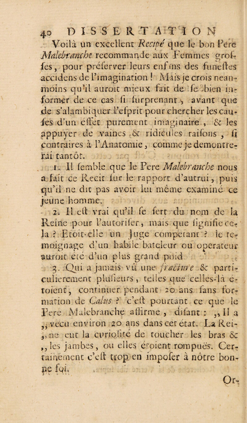 Voilà un excellent Recipé que le bon Fera Mdthtmcht recommande aux Femmes gref¬ fes, pour p ré fer ver leurs enfms des finie fies ■accidens de l’imagination ! Mais je crois nean¬ moins quai auroit mieux fait de le bien in¬ former de ce cas fi lurprenant 3 avant que de s’alambiquer Pefprit pour chercher les cau- fes; d’un effet purement imaginaire 5 & les appuyer de vaines - & ridicules ratio ns , li contraires à l’Anatamie, comme je démontre¬ rai tantôt. i . Il femble que le Pere Malehranche nous s fait ce Récit lut le rapport d’autrui, puis qu’il ne dm pas avoir lui même examiné ce jeune, homme, 2. I! eft vrai qu’il fe fert du nom de la Reine pour l’autorifer, mais que lignifie ce¬ la ? Eternelle un juge compecant ? le té¬ moignage d’un habile bateleur ou operateur ajiro.it été d’un plus grand poid . g, Qui a jamais vu une fra&iire parti¬ culièrement pldfieurs, telles que celles-là é- toient, continuer pendant 20 ans fans for¬ mation de Cdus ? c’eft pourtant ce que le Pere iVfaiefaranche affirme , difant : ,, I1 a 3>ve:cu environ 20 ans dans cet état. La Rei- s, ne eut la curiojité de toucher les bras &c ,, les jambes, Quelles étoient rompues. Cem ta: ne oient c’eft trop en impofer à nôtre bon¬ ne fqic * • 1 > f x 1- v n