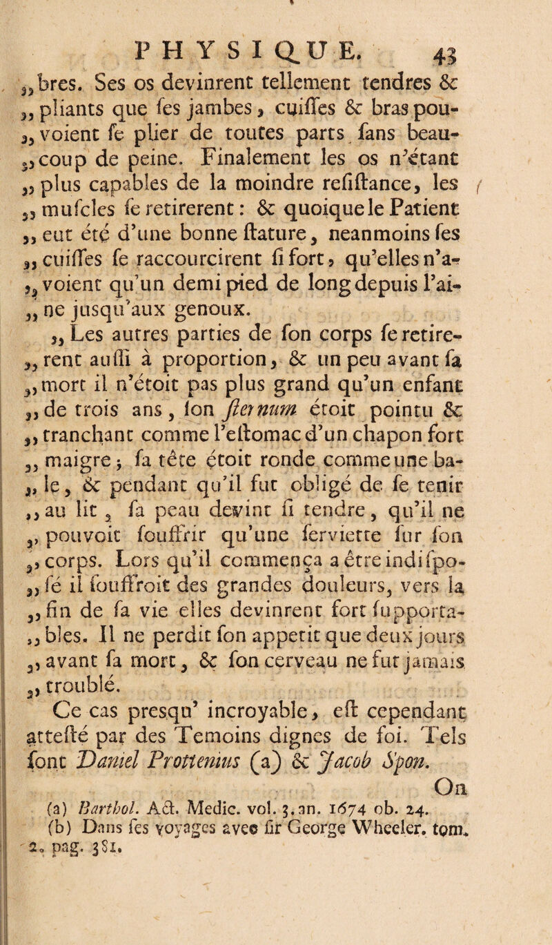 ,3bres. Ses os devinrent tellement tendres 8e „ pliants que fes jambes , cuiffes 8e bras pou- voient fe plier de toutes parts fans beau¬ coup de peine. Finalement les os n’étant 33 plus capables de la moindre refiftance, les f 33 mufcles fe retirèrent : 8e quoique le Patient 33 eut été d’une bonne ftature, neanmoins fes 3, cuiffes fe raccourcirent fi fort 5 qu’elles n’a- voient qu’un demi pied de long depuis l’ai- 33 ne jusqu’aux genoux. 33 Les autres parties de fon corps feretire- 33 rent auili à proportion, 8e un peu avant fa 3,mort il n’étoit pas plus grand qu’un enfant 3, de trois ans. Ion fier nam étoit pointu 8e ,, tranchant comme l’eftomac d’un chapon fort 3, maigre -, fa tête étoit ronde comme une ba- „ le, 8e pendant qu’il fut obligé de fe tenir ,,au lit 3 fa peau devint fi tendre, qu’il ne a, pouvait fouffrir qu’une ferviette fur fou ,, corps. Lors qu’il commença a êtreindifpo» „ fé il fouffroit des grandes douleurs, vers la 3, fin de fa vie elles devinrent fort (apporta** s, blés. Il ne perdit fon appétit que deux jours 3, avant fa mort, 8e fon cerveau ne fut jamais 2, troublé. Ce cas presqu’ incroyable, eft cependant attefté par des Témoins dignes de foi. Tels font Daniel Prottemus (a} 8e Jacob Spon. On (a) Barthol. Â&. Medic. vol. an. 1674 ob. 24. (b) Dans fes voyages avec fir George Wheeier. tç>m* 20 pag. 3Sx.