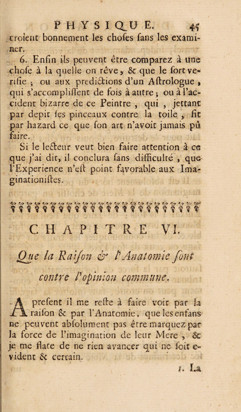 croient bonnement les chofes fans les exami¬ ner. 6. Enfin ils peuvent être comparez à une chofe à la quelle on rêve, & que le fort vé¬ rifié 3 ou aux predidfcioos d’un Aftrologue » qui s’accompUITent de fois à autre 3 ou à Tac- cident bizarre de ce Peintre , qui , jettant par dépit fes pinceaux contre la toile 5 fit par hazard ce que fon art n’a voit jamais pû faire. Si le lefteur veut bien faire attention à ce que j’ai dit, il conclura fans difficulté , que TExperience n’eft point favorable aux Ima¬ ginât ioniftes. *.p> ?c> î,r* *jy *.(? Zp *p (p îp to *p \-y f ? f 9 i f ? ? % ? f ? v f f ? ?f f f f f t f' CHAPITRE VI. A? R a if on êJ l'Anatomie font contre lopinion commune. Aprefent il me refte à faire voir par la raifon & par l'Anatomie, quelesenfans ne peuvent abfoîument pas être marquez pat ■j la force de l’imagination de leur Mere , &• | je me flate de ne rien avancer qui ne foit e» vident 6c certain» i* La