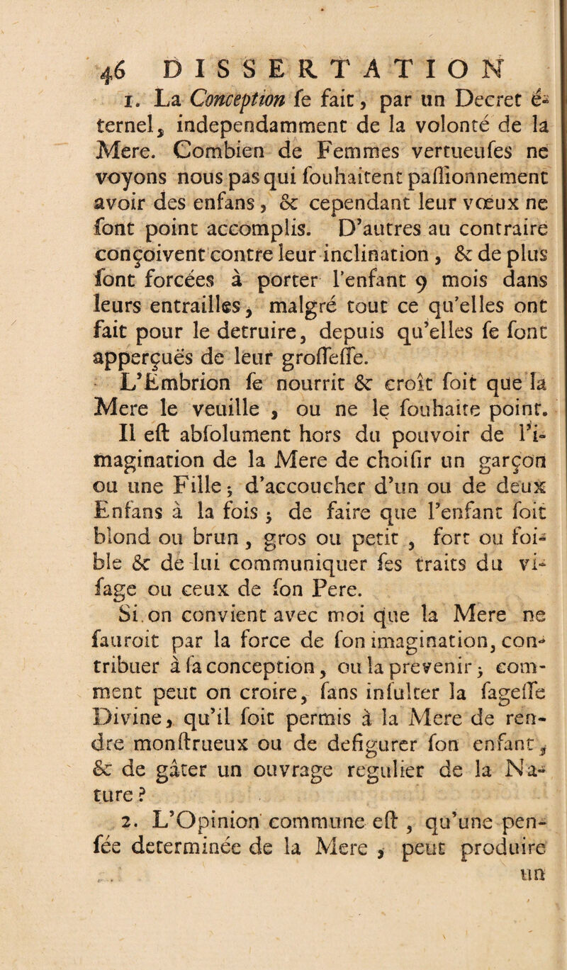 1. La Conception fe fait, par un Decret é* ternelj indépendamment de la volonté de la Mere. Combien de Femmes vertueufes ne voyons nous pas qui fouhaitent paffionnement avoir des enfans, & cependant leur vœux ne font point accomplis. D’autres au contraire conçoivent contre leur inclination , & de plus font forcées à porter l’enfant 9 mois dans leurs entrailles 5 malgré tout ce qu’elles ont fait pour le détruire, depuis qu’elles fe font apperçués de leur grofTeffe. L’Embrion fe nourrit & croît foit que la Mere le veuille , ou ne le fouhaite point. Il eft absolument hors du pouvoir de l’i¬ magination de la Mere de choifir un garçon ou une Fille ^ d’accoucher d’un ou de deux Enfans à la fois * de faire que Penfant foit blond ou brun, gros ou petit , fort ou foi- ble 6c de lui communiquer fes traits du vi~ fage ou ceux de fon Fere. Si. on convient avec moi que la Mere ne fauroit par la force de fon imagination, corn* tribuer à fa conception, ou la prévenir > com¬ ment peut on croire, fans infulter la fagelTe Divine, qu’il foit permis à la Mere de ren¬ dre monftrueux ou de défigurer fon enfant i 6c de gâter un ouvrage régulier de la Na¬ ture ? 2. L’Opinion commune eft , qu’une pen- fée déterminée de la Mere , peut produire un