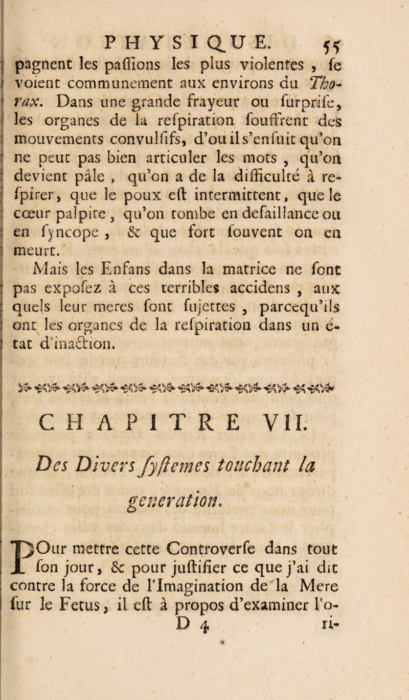 ] pagnent les paûlons les plus violentes , fe I voient communément aux environs du Tho- ' rax. Dans une grande frayeur ou furprife, les organes de la refpiration fouffrent des : mouvements convulfifs, d’ouils’enfuit qu’on r ne peut pas bien articuler les mots , qu’on : devient pâle , qu’on a de la difficulté à re- fpirer, que le poux eft intermittent, que le ; cœur palpite 5 qu’on tombe en défaillance ou en fyncope , & que fort fou vent ou eu meurt. Mais les Knfans dans la matrice ne font pas expofez à ces terribles accidens , aux quels leur nieres font fujettes 5 parcequ’tls : ont les organes de la refpiration dans un é~ : tat d’inaétion. ■ , ;- >3- ’êtts* -‘.VS* -«K- CHAPITRE VII. Divers fyfiemes touchant la \ 1 génération. POur mettre cette Controverfe dans tout fon jour, 8e pour juftifîer ce que j’ai dit contre la force de l’Imagination de la Mere fur le Fétus, il eft à propos d’examiner l’o- D 4 ri- I