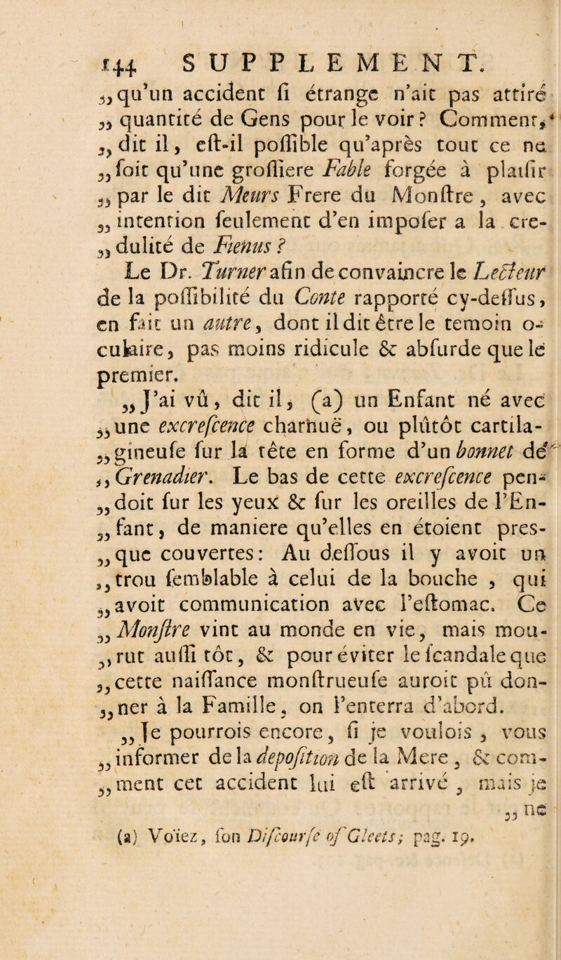 ) i+4 SUPPLEMENT. qu’un accident fi étrange n’ait pas attiré quantité de Gens pour le voir? Comment*4 33 dit il, efl>ii poflîble qu’après tout ce ne foit qu’une grofiiere Fable forgée à platfir ,5 par le dit Meurs Frere du Monftre , avec 55 intention feulement d’en impofer a la cre- 35 dulité de Fienus ? Le Dr. Turner afin de convaincre le Letîeur de la poffîbilité du Conte rapporté cy-ddfus, en fait an autre , dont il dit être le témoin o- cukire, pas moins ridicule & abfurdequele premier. 55 J’ai vû, dit il, (a) un Enfant né avec 35une excrefcence charnue, ou plutôt cartila- 35gineufe fur la tête en forme & un bonnet dé' n Grenadier. Le bas de cette excrefcence pen- 55doit fur les yeux & fur les oreilles de l’En- 35 fant, de maniéré qu’elles en étoient pres- 53 que couvertes: Au d,e flou s il y avoit un a3 trou femblable à celui de la bouche , qui J}5 avoit communication avec l’eftomac. Ce 35 Monftre vint au monde en vie ? mais mou- 3, rut auflitôt, & pour éviter le Icandale que 5,cette naiflance monftrueufe auroit pu don- 53ner à la Famille , on l’enterra d’abord. 55 Je pourrois encore 5 fi je voulois ? vous 55 informer de la depofition de la Mere 5 & corn- 5, ment cet accident lui eft arrivé 5 mais je nr « tiVüi (a) Venez, fon Di/cour[c ofGleets; psg. 19.