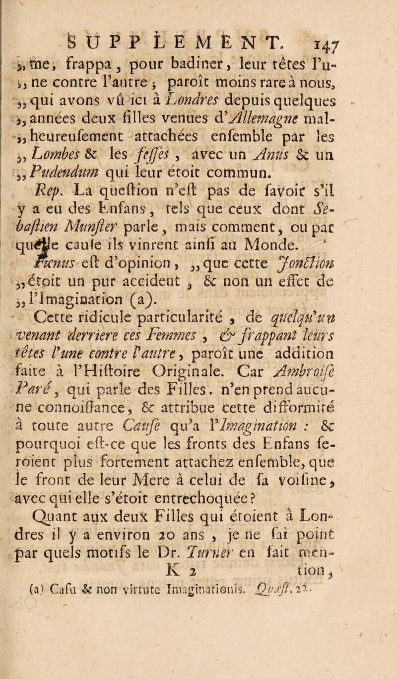 me, Frappa 3 pour badiner, leur rêtes Eu- b ne contre Tautre * paroîc moins rare à nous* qui avons vu ici à Londres depuis quelques ,5 années deux filles venues à' Allemagne mal- 3, heureufement attachées enfemble par les 55 Lombes les fejjes , avec un Anus §c un 55 Pudendum qui leur écoit commun. Rcp. La queftion récit pas de favoir s’il y a eu des Enfans, rds que ceux dont Se- baftien Munjier parle 3 mais comment 3 ou par quélle caufe ils vinrent ainfi au Monde. Fmms eft d’opinion, 5,que cette Jonction 3, étoic un pur accident 3 & non un effet de ^IMmagiaation (a). Cette ridicule particularité , de quelqu'un venant derrière ces Femmes , & frappant leurs têtes l'une contre Vautre, paroît une addition faite à FHiftoire Originale. Car Ambroifè Ç/ J Paré3 qui parle des Filles. n5enprend aucu¬ ne connoifîance, 6e attribue cette difformité à toute autre Caufe qu’a Y Imagination : &c pourquoi eft-ce que les fronts des Enfans fe~ roient plus fortement attachez enfemble, que le front de leur Mere à celui de fa voifine^ avec qui elle s’étoit entrechoquée? Quant aux deux Filles qui étaient à Lon¬ dres il ÿ a environ 20 ans , je ne fat point par quels motifs le Dr. Turner en fait men- K 2 non^ (a) Cafu U non vîrtute Imaginâtionis. Qiutfî» 2-»'