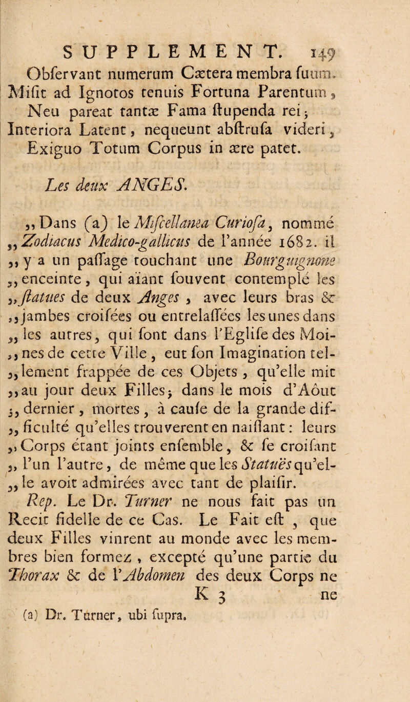 Obfervant numerum Cætera membra fuum. Mifit ad Xgnotos tennis Fortuna Parentum* Neu pareat tantæ Fama ftupenda rei> Interiora Latent, nequeunt abftrufa videri^ Exiguo Totum Corpus in ære patet. Les deux ANGES. ,,Dans (a} leMifcellanea Curiofa3 nommé S5 Zodiac us Medico-galhcus de l’année 1682. il )}y a un paflage touchant une Bourguignons. enceinte j qui aïant fouvent contemplé les 3> ftatues de deux Anges 3 avec leurs bras 6c î3 jambes croifées ou entrelaflees les unes dans n les autres,, qui font dans l’Eglifedes Moi- nés de cette Ville , eut fon Imagination tel- 3,lement frappée de ces Objets 3 qu’elle mit 3,au jour deux Filles> dans le mois d’Aôut 5, dernier , mortes , à caufe de la grande dif- 3, faculté qu’elles trouvèrent en naiflant : leurs 3) Corps étant joints enfemble , & fe croifant 3, l’un l’autre 3 de même que les «SY^&rqu’-el- 3, le avoir admirées avec tant de plaifir. Rep. Le Dr. Turner ne nous fait pas un Récit fidelle de ce Cas. Le Fait eft 3 que deux Filles vinrent au monde avec les mem¬ bres bien formez , excepté qu’une partie du Thorax & de VAbdomen des deux Corps ne '; K 3 ne