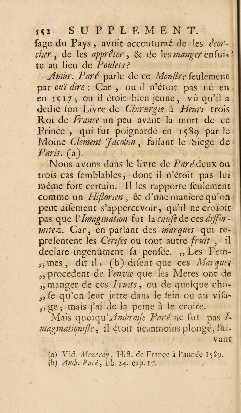 fage du Pays, avoic accoutumé de les écor¬ cher , de les apprêter, ôe de \c$ manger enfuLf te au lieu de Poulets? Ambr. parle de ce Monfire feulement par ouï dire : Car , ou il n’étoïc pas né en en 1517^ ou il était bien jeune 5 vû qu’il a dédié fon Livre de Chirurgie à Henri trois Roi de France un peu avant la mort de ce Frince , qui fut poignardé en 1589 par le Moine Clement Jacobin > faifant le biege de Pans. (“a). Nous avons dans le livre de Paré deux ou 1 trois cas femfalables, dont il n’étoit pas lui même fort certain. Il les rapporte feulement comme un Hiflonen 3 & d’une maniéré qu’on peut aifement s’appercevoir, qu’il ne croioit pas que XImagination fut la caufe de ces dijfor- pntez. Car 5 en parlant des marques qui re- prefentent les Ceri/es ou tout autre fruit 5 il déclaré ingénument fa penfée. „ Les Fem- ^rnes, dit il, (b) diient que ces Marques 3, procèdent de Y envie que les Meres ont de a, manger de ces Fruits, ou de quelque cho- fe qu’on leur jette dans le fein ou au vifa- 3, ge; mais j’ai de la peine à le croire. Mais quoiqiY Ambr oije Paré ne fut pas F maginatiomfler il éroit neanmoins plongé, fui- vant (a) Vid. Mczcrny, Hift. de France à l’année 15 S9. (b) Amb. Paré, iib. 24. cap. 17.