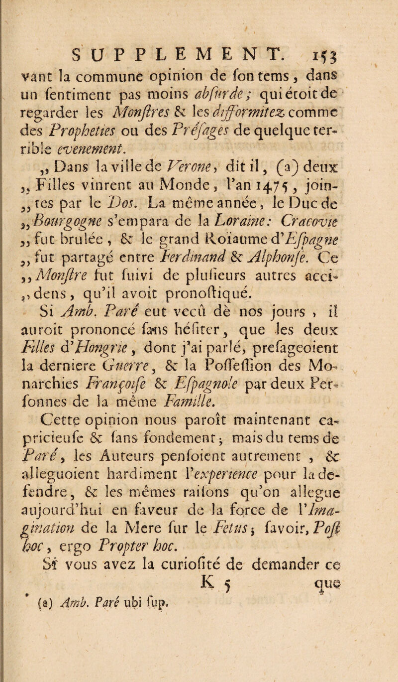 vant la commune opinion de fontems, dans un fentirnent pas moins abfnrde; quiécoitde regarder les Monftres 6c les difformitez comme des Prophéties ou des Préjuges de quelque ter¬ rible événement. „ Dans la ville de Vérone * dit il, (Y) deux 3, Filles vinrent au Monde, l’an 1475 , join¬ tes par le Dos. La même année, le Duc de 3)’Bourgogne s’empara de la Loraine: Cracovit 35 fut brûlée , 6c le grand Roïaumed'Efpagne 5> fut partagé entre Ferdinand 6c Alphonje. Ce s, Monjlre fut fuivi de plufieurs autres acci- ?,dens, qu’il avoir pronoftiqué. Si Amb. Paré eut vécu dè nos jours , il auroit prononcé fans hé fi ter, que les deux Filles d’Hongrie, dont j’ai parlé, prefageoient la derniere Guerre, 6c la Poffefîion des Mo¬ narchies Franpoife 6c Efpagmle par deux Per- fonnes de la même Famille. Cette opinion nous paroît maintenant ca*> pricieufe & fans fondement j mais du rems de Paré, les Auteurs penfoient autrement , 6c alleguoient hardiment l’expenence pour la dé¬ fendre, 6c les mêmes raiions qu’on allégué aujourd’hui en faveur de la force de Y Ima¬ gination de la Mere fur le Fétus 5 fa voir, Pojl hoc, ergo Propter hoc. Si vous avez la curiofité de demander ce K 5 que |. *» (a) Amb. Paré ubi fup.