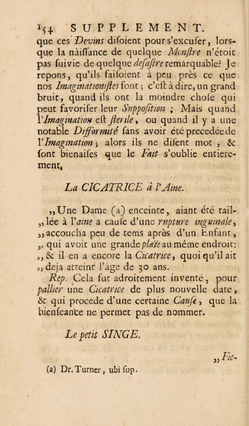 Ï54 SUPPLEMENT, que ces Devins difoient pour s’excufer, lors¬ que la nàidance de quelque Monflre n’étoic pas fuivie de quelque defaftreremarquable? je répons, qu’ils faiioient à peu près ce que nos Imaginât tonifies font ; c’eft à dire, un grand bruit, quand ils ont la moindre choie qui peut favorifer leur Suppofition ; Mais quand P Imagination eft Jienle, ou quand il y a une notable Difformité fans avoir été précédée de Y Imagination alors ils ne difent mot , & font bienaifes que le Fait s’oublie entière* ment, La CICATRICE à Urne. 3,Une Dame (a) enceinte, aiant été tail- „ îée à Vaine a caufe d’une rupture inguinale y naccoucha peu de tems après d’un Enfant, qui avoir une grande plaïe au même endroit: il en a encore la Cicatrice, quoi qu’il ait 5, déjà atteint l’âge de 30 ans. Rep. Cela fut adroitement inventé, pour pallier une Cicatrice de plus nouvelle date, & qui procédé d’une certaine Caufe, que la bienfeante ne permet pas de nommer. / Le petit SINGE. a; rki