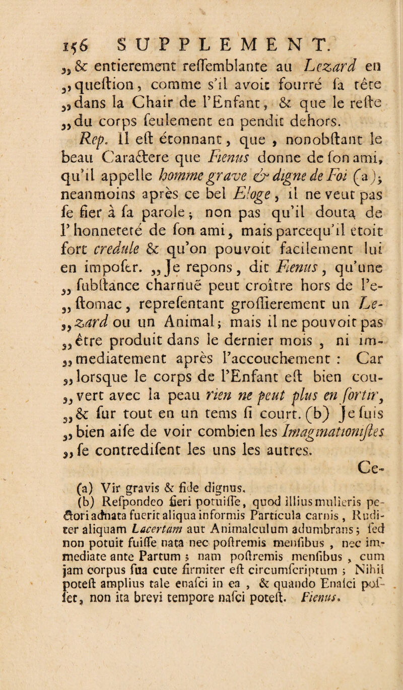 entièrement reffemblante au Lézard en ^queftion, comme s'il avoit fourré fa rêre dans la Chair de l’Enfant, & que le refte 3>du corps feulement en pendit dehors. Rep. il eft étonnant, que , nonobftant le beau Caraftere que Renus donne defonami, qtihl appelle homme grave & digne de Foi neanmoins après ce bel Eloge, il ne veut pas fe fier à fa parole * non pas qu’il douta de 1’honnêteté de fonami, mais parcequ’il etoit fort credule & qu’on pouvait facilement lui en impoftr. ,3Je répons, dit Fenus, qu'une ,, fubitance charnue peut croître hors de l’e- 3) ftomac j reprefentant groffierement un Le- syzardou un Animal; mais il ne pouvoir pas 5, être produit dans le dernier mois , ni un- 33 mediatement après l’accouchement: Car 33 lorsque le corps de l’Enfant eft bien cou- „ vert avec la peau rien ne peut plus en fortir, 3,& fur tout en un tems fî court, (b) Je fuis ,3 bien aife de voir combien les Imaginationijles 3, fe contredifent les uns les autres. Ce- (a) Vir gravis & fîde dignus, (b) Refpondeo fieri potuifle, quod illius irmlieris pe- doriadnatafueritaliquainformis Particula carnis , Rudi- ter aliquam Lacertam aut Animalculum adumbrans; led non potuit fuifle nata nec poftremis menfibus , nec im¬ médiate ante Partum ; nam poftremis menfibus , cum jam corpus fua cuce firmiter eft: circumfcriptum ; Nihil poceft amplius taie enafci in ea , & quando Enaici pofi- fec, non ita brevi tempore nafci poteft. F tenus*