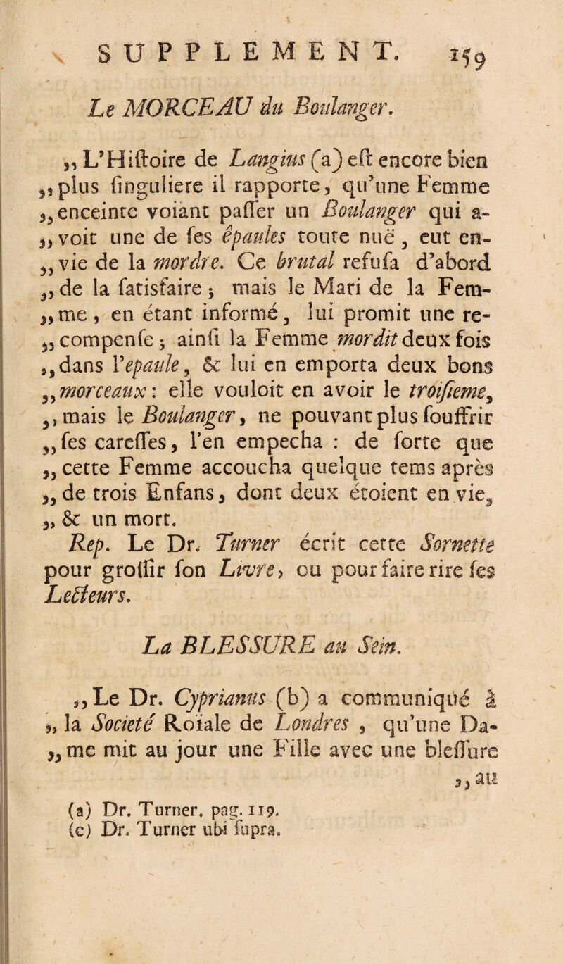 U9 Le MORCEAU du Boulanger, ,, L’Hiftoire de Langius (V) eft encore bien plus finguliere il rapporte, qu’une Femme enceinte voiant palier un Boulanger qui a- „ voit une de fes épaules toute nue, eut en« vie de la mordre. Ce brutal refufa d’abord de la fatisfaire * mais le Mari de la Fera- j,me} en étant informé, lui promit une re- ^compenfe* ainfi la Femme ?nordit deux fois 9,dans Y épaulé, 6e lui en emporta deux bons ,,morceaux: elle vouloir en avoir le troifieme3 5,mais le Boulanger, ne pouvant plus fouffrir „ fes careffes, l’en empecha : de forte que j, cette Femme accoucha quelque rems après de trois Enfans, dont deux étoient en vie, 3, & un mort. Rep. Le Dr. Turner écrit cette Sornette pour grotîîr fon Livre y ou pour faire rire fes Lecteurs. La BLESSURE au Sein. ÿ5 Le Dr. Cyprianus (b) a communiqué I la Société Etoïale de Londres , qu’une Da« ,3 me mit au jour une Fille avec une bl effare ^ au (a) Dr. Turner, pnç. 119. (c) Dr. Turner ubi fupra.