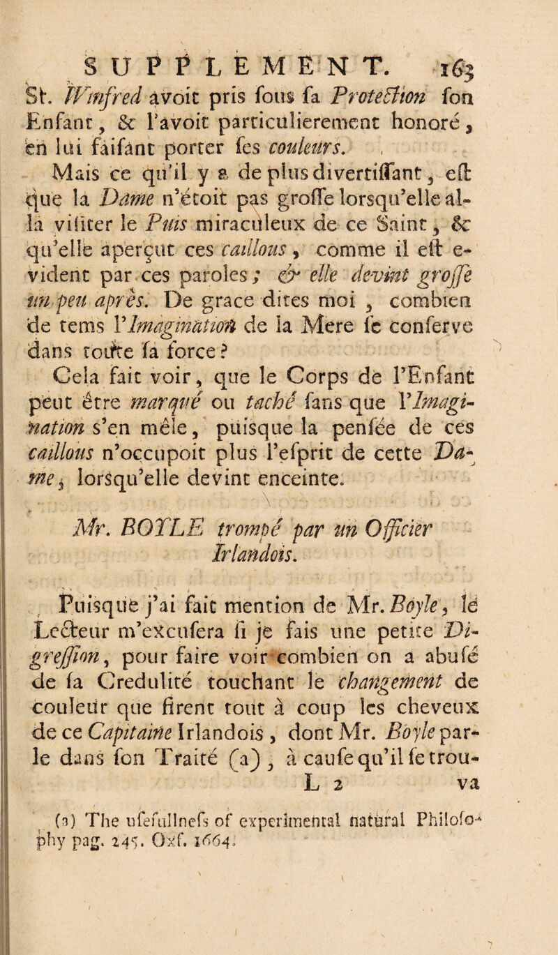 Sh PFmfred avait pris fous fa Protection fou Enfant, & Tavoit particulièrement honoré , £ch loi faifânt porter fes couleurs. , Mais ce qu’il y a de plusdiverriflant 5 eft que la Dame n’étoit pas greffe lorsqu'elle al¬ la vificer le Puis miraculeux de ce Saint , & qu'elle aperçut ces caillons, comme il dt e- vident par ces paroles; & elle devint grojfie tin peu après. De grâce dites moi , combien de rems F Imagination de la Mere fc conferve dans toiite fa force ? Cela fait voir, que le Corps de l’Enfant peut être marqué ou taché fans que YImagi¬ nation s’en mêle, puisque la penfée de ces caillons n’occupoit plus i’efprit de cette Da¬ me $ lorsqu’elle devint enceinte. Mr. BOT LE trompé par m Officier Irlandois. ! i * Puisque j’ai fait mention de Mr. Boyley le Lecteur m’eXcufera fi je fais une petite Di- grejfion, pour faire voir combien on a abufé de fa Crédulité touchant le changement de couleur que firent tout à coup les cheveux de ce Capitaine Irlandois , dont Mr. Bôyle par¬ le dans fon Traité fa) , à caufe qu’il fetrou- L z va ' o > . m ç- (n) The mefullnefs of experimental natùral Philofo^ phy pas* 145» Oxf. 1664: