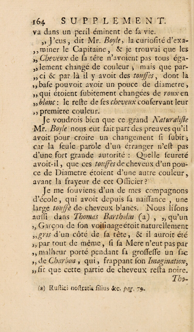 va dans un péril éminent de fa vie. ,, J’eus, dit Mr. Boy!e> la curiofité d’exa- ,, rainer le Capitaine, 6e je trouvai que les „ Cheveux de fa tête n’avoient pas tous éga¬ lement changé de couleur * mais que par- ,5 ci & par là il y avoit des touffes, dont la ,,bafe pouvoir avoir un pouce de diamètre, qui étoient fubitemcnt changées de roux en 33 blanc : le refte de fes cheveux coofervant leur ,3 première couleur, je voudrois bien que ce grand KaîuraUJte Mr. 2?0y/e nous eut fait part des preuves qu’il avoir pour croire un changement fi fubitj car la feule parole d’un étranger n’eft pas d’une fort grande autorité : Quelle feureté a voit-il 3 que ces touffes de cheveux d’un pou¬ ce de Diamètre étoient d’une autre couleury avant la frayeur de cet Officier? je me fouviens d’un de mes compagnons d’école , qui avoit depuis fa naillance , une large touffe de cheveux blancs. Nous lifons auffi dans Thomas Barthdm (a) , 3, qu’un 5, Garçon de fon voiilnage était naturellement ^■gris d’un côté de fa tête, & il auroit été ,, par tout de même, (i fa Mere n’eut pas par 5) malheur porté pendant fa groffefle un fac 3, de Charbon , qui, frappant fon Imagination^ 33 fit que cette partie de cheveux refta noire. Tin- fa) Ruftici nolljcatit filins fcc* png. 7$»