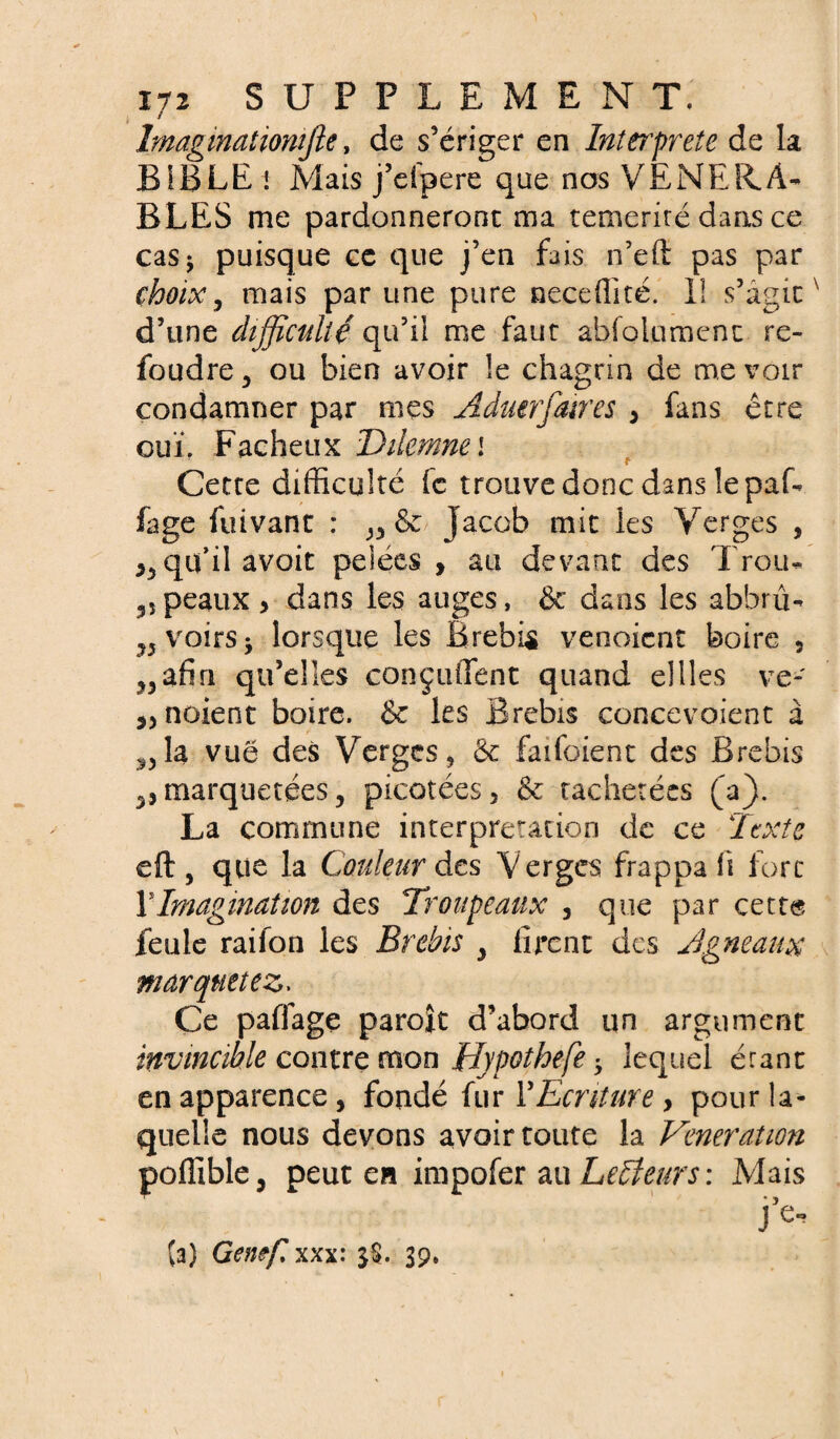 Imagmationifie, de s’ériger en Interprète de la BIBLEi Mais j’eipere que nos VENERA¬ BLES me pardonneront ma témérité dans ce cas ^ puisque ce que j’en fais n’eft pas par choix, mais par une pure neceflité. 1! s’agit ' d’une difficulté qu’il me faut absolument re¬ foudre , ou bien avoir le chagrin de me voir condamner par mes Aduerfaires , fans être ouï. Fâcheux Dilemnei t Cette difficulté fc trouve donc dans le paf- fage fuivant : Jacob mit les Verges , qu’il avoit pelées, au devant des Trou- „ peaux , dans les auges, & dans les abhrû- ?5voirs* lorsque les Brebis venoient boire 5 ?,afin qu’elles conçuffent quand ellles ve- ,5 noient boire. & les Brebis concevoient à ^la vue des Verges, & faifoient des Brebis ^ marquetées, picotées, & tachetées (a). La commune interprétation de ce Texte eft , que la Couleur des Verges frappa fi fort Ylmagmation des Troupeaux , que par cette feule raiion les Brebis , firent des Agneaux marquetez. Ce paffage paroît d’abord un argument invincible contre mon Hypothefe -y lequel étant en apparence, fondé fur Y Ecriture , pour la¬ quelle nous devons avoir toute la Vénération poffible, peut en impofer au Lecteurs: Mais j’e- (a) Genef. xxx: $§. 39,