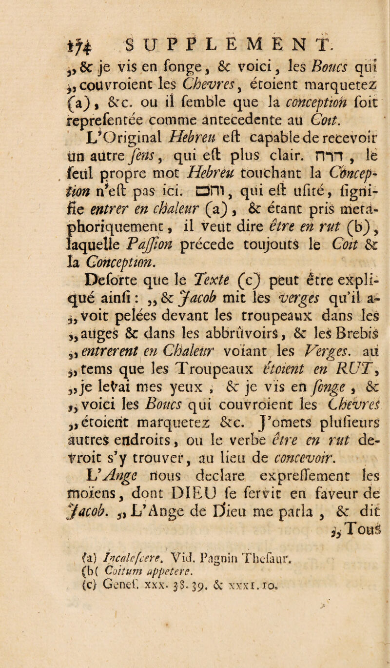 ,, 8c je vis en fonge, 8c voici, les Boucs qui coïtvroienc les Chevres, écoient marquetez (a) s 8cc. ou il femble que la conception foit reprefentée comme antécédente au Coït. L’Original Hebren eft capable de recevoir tin ailtrefens, qui eft plus clair. nTT , le feüi propre mot Hebreu touchant la Concep¬ tion n’eft pas ici. Dîllj qui eft üfité, ligni¬ fie entrer en chaleur (a) , & étant pris méta¬ phoriquement , il veut dire être en rut (b) , laquelle Pajjîon précédé toujours le Coït & la Conception. Deforte que le Texte (c) peut être expli¬ qué ainfi : ,, 8e Jacob mit les verges qu’il a- voit pelées devant les troupeaux dans les atlges 8c dans les abbrûvoirs, 8c les Brebis entrèrent en Chaleur voïant les Verges, au tems que les Troupeaux étcient en RUT5 „ je leVai mes yeux , 8c je vis en fenge 3 8c j, voici les Boucs qui couvroient les Lhcvres 3,étoierit marquetez &c. J’omets plufietirs autres endroits, ou le verbe être en rut de¬ vrait s’y trouver, au lieu de concevoir. U Ange nous déclaré expreffement les moïens, dont DIEU fe fervic en faveur de yacob. „ L’Ange de D’ieu me parla , 8c dit h Tous (a) ificalcfcere. Vid. Pa'gnin Thefaur, (b( Coitum uppeterc. (c> Genef. xxx. 3S.39. & xxxi.io.