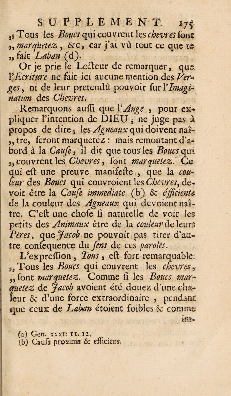 ,$Tous les Boucs qui couvrent les chevm font marquetez 3 &c, car j’ai vu tout ce que te 3j fait Laban (d). Or je prie le Lefteur de remarquer, que Y Ecriture ne fait ici aucune mention des Ver~ gts 5 ni de leur pretendû pouvoir fur Y Imagi¬ nation des Chèvres. Remarquons aufti que Y Ange , pour ex¬ pliquer l’intention de DIEU, ne juge pas à propos de dire* les Agneaux qui doivent naî~ 33 tre, feront marquetez : mais remontant d'a¬ bord à la Caufe, il dit que tous les Boucs qui. ,3 couvrent les Chevres> font marquetez. Ce qui eft une preuve imnifefte 3 que la cou¬ leur des Boucs qui couvroient les Chevres, de- voit être la Caufe immédiate (b) & éfficienU de la couleur des Agneaux qui dévoient naî¬ tre. C’eft une chofe fi naturelle de voir les petits des Animaux être de la couleur de leurs Ter es, que Jacob ne pouvoit pas tirer d’au¬ tre eonfequence du fens de ces paroles. L’expreflïon, Tous $ eft fort remarquable: Tous les Boucs qui couvrent les chevres * 33 font marquetez. Comme fi les Boucs maff queteZ de Jacob avoient été douez d’une cha¬ leur & d’une force extraordinaire , pendant que ceux de Laban étoient foibles & comme im- (a) Gen. xxxi: ti. 12. (b) Caufa proxima &: effidens.