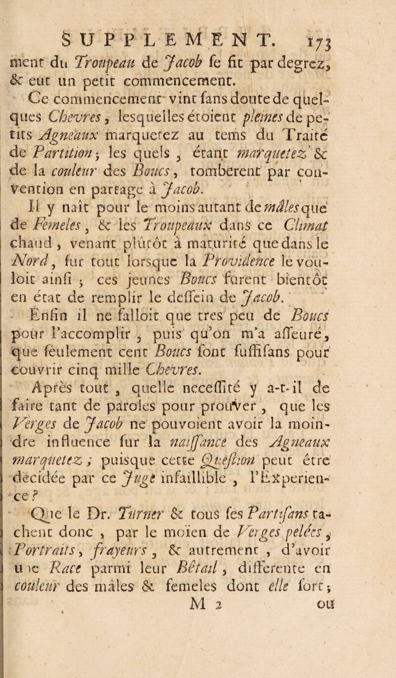 ment du Troupeau de Jacob fe fit par degrcz, & eut un petit commencement. Ce commencement vint fans doute de quel¬ ques Chèvres, lesquelles étaient pleines de pe¬ tits Agneaux marquetez au tems du Traité de Partition $ les quels 3 étant marquetez &c de la couleur des Boucs 3 tombèrent par con¬ vention en partage à Jacob. Il y naît pour le moins autant de mâles quë ; de Femeles 5 & les Troupeaux dans ce Climat chaud , venant plutôt à maturité que dans le Nord y fur tout lorsque la Providence le vou¬ loir ainfi 5 ces jeunes Boucs furent bientôt en état de remplir le d elfe in de Jacob. Enfin il ne falloir que très peu de Boucs pour l'accomplir 3 puis qu’on m'a a {feu ré, que feulement cent Bouts font fuffifans pour couvrir cinq mille Ckevres. Après tout 3 quelle neceffîté y a-t- il de faire tant de paroles pour prouver , que les Verges de Jacob ne pouvaient avoir la moin¬ dre influence fur îa naijfance des Agneaux marquetez ; puisque cette 6)uêjhon peut être décidée par ce Juge infaillible 3 Y Expérien¬ ce e ? Que le Dr. Turner & tous fes Partifans ta¬ chent donc , par le moïen de Verges pelées $ Portraits j frayeurs , 8c autrement , d’avoir uie Race parmi leur Bétail^ differente en couleur des mâles & femeles dont elle fort*, M 2 on