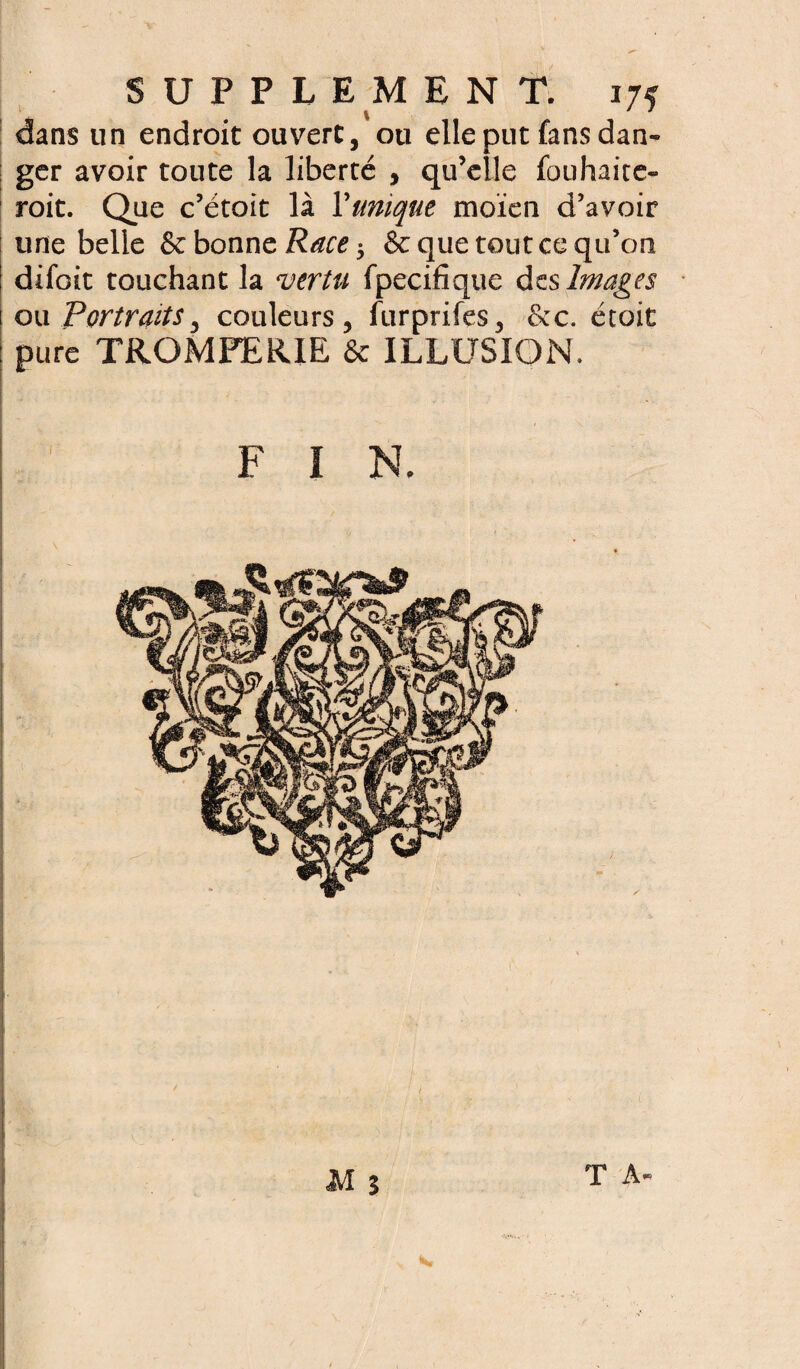 dans un endroit ouvert, ou elle put fans dan- ger avoir toute la liberté , qu’elle fouhaitc- roit. Que c’étoit là Y unique moien d’avoir une belle & bonne Race $ & que tout ce qu’on difoit touchant la vertu fpecifique des Images ou Portraits, couleurs, furprifes, &c. étoit pure TROMPERIE & ILLUSION. T A-