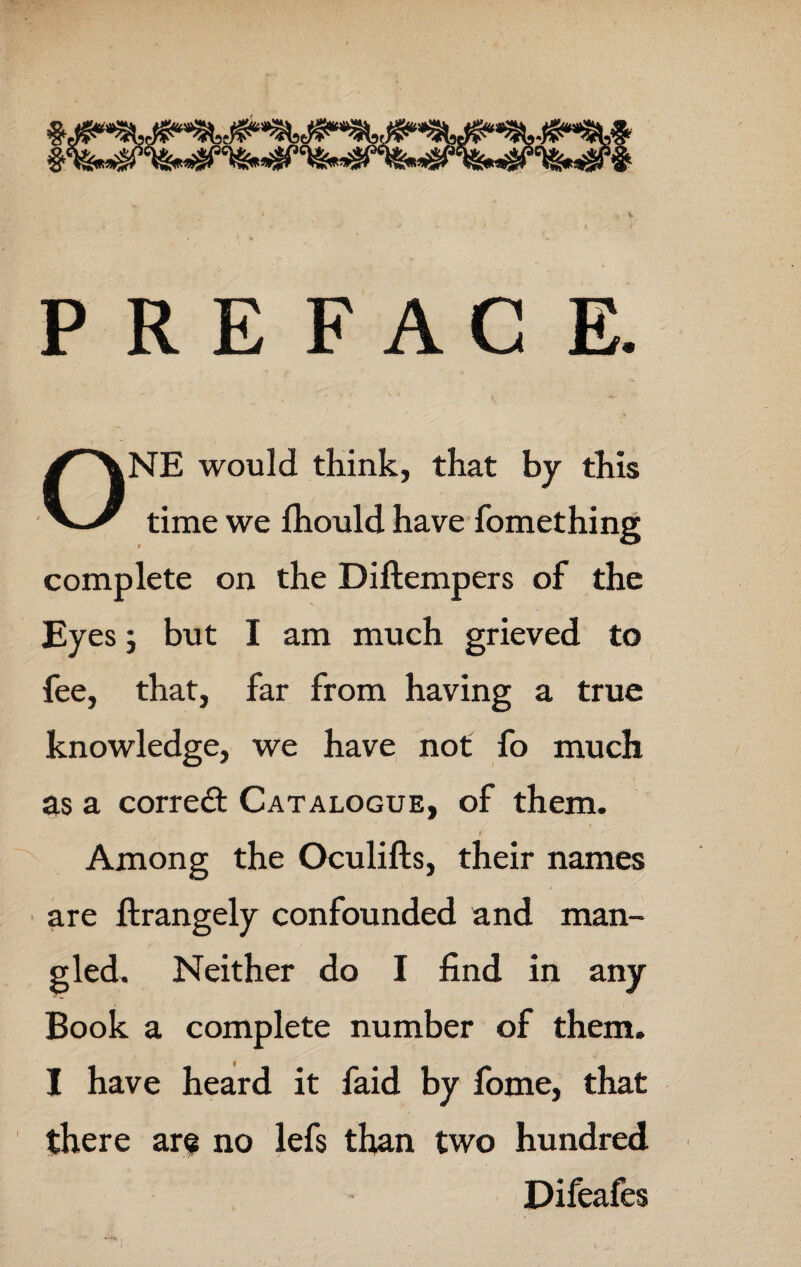 PREFACE. ONE would think, that by this time we fhould have fomething complete on the Diftempers of the Eyes 9 but I am much grieved to fee, that, far from having a true knowledge, we have not fo much as a corredt Catalogue, of them. I Among the Oculifts, their names are ftrangely confounded and man¬ gled. Neither do I find in any Book a complete number of them. I have heard it faid by fome, that there are no lefs than two hundred Difeafes