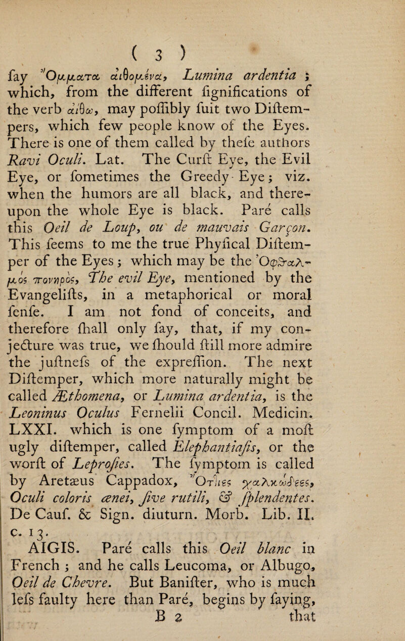 \ fay 'OfJLfjLCLTct ctiQoyJva, Lumina ardentia * which, from the different fignifications of the verb *700?, may poffibiy fuit two Distem¬ pers, which few people know of the Eyes. There is one of them called by thefe authors Ravi Oculi. Lat. The Curft Eye, the Evil Eye, or fometimes the Greedy-Eye; viz. when the humors are all black, and there¬ upon the wrhole Eye is black. Pare calls this Qeil de Loup, ou de mauvais Garmon* This fee ms to me the true Phyfical Distem¬ per of the Eyes ; which may be the ’Ocp3-<xA- fAQ$ TrovYipk, The evil Eye, mentioned by the EvangeliSts, in a metaphorical or moral lenfe. I am not fond of conceits, and therefore Shall only fay, that, if my con¬ jecture was true, we Should Still more admire the juStnefs of the expreffion. The next DiStemper, which more naturally might be called Mtbomena, or Lumina ardentia, is the Leoninus Oculus Fernelii Concil. Medicin. LXXE which is one fymptom of a moft ugly diftemper, called Elephantiajis, or the worSt of Leprofes. The fymptom is called by Aretaeus Cappadox, ’'Ofl/gs Oculi color is cenei, five rut Hi, & fplendentes. De Cauf. & Sign, diuturn. Morb. Lib. IL c* I3* AIGIS. Pare calls this Oeil blanc in French ; and he calls Leucoma, or Albugo, Oeil de Chevre. But Banifter, who is much lefs faulty here than Pare, begins by faying,