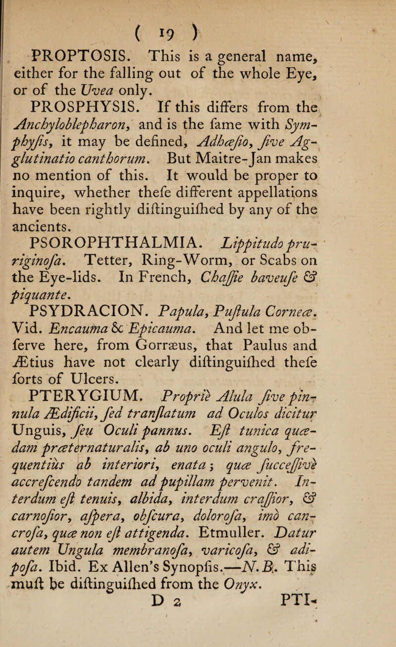 ( *9 ) PROPTOSIS. This is a general name, either for the falling out of the whole Eye, or of the Uvea only. PROSPHYS1S. If this differs from the & Anchyloblepharon, and is the fame with Sym- phyfts, it may be defined, Adhafto, Jive Ag- glutinatio canthorum. But Maitre-Jan makes no mention of this. It would be proper to inquire, whether thefe different appellations have been rightly diftinguifhed by any of the ancients. PSOROPHTHALMIA. Lippitudo pru- riginofa. Tetter, Ring-Worm, or Scabs on the Eye-lids. In French, ChaJJie baveufe & piquante. PSYDRACION. Papula, Pujlula Cornea. Vid. Encauma 6c Epicauma. And let me ob- ferve here, from Gorrseus, that Paulus and iEtius have not clearly diftinguifhed thefe forts of Ulcers. PTERYGIUM. Proprie Alula Jive pin- 7iula JEdiftcii, fed tranjlatum ad Oculos dicitur Unguis, feu Oculi pannus. Eft tunica qua- dam prater naturalise ab uno oculi angulo, fre- quentius ab interiori, enata; qua fucceftive accrefcendo tandem ad pup ill am pervenit. In¬ ter dum eft tenuis, albida, interdum craftior, G? carnofior, afpera, obfcura> dolorofa, imb can- rry/2z, yzz^ zz^/z eft attigenda. Etmuller. Datur autem Ungula membranofa, varicofa, G? Ibid. Ex Allen’s Synopfis.—This muff be diftinguifhed from the Onyx, D a FTU ♦ »