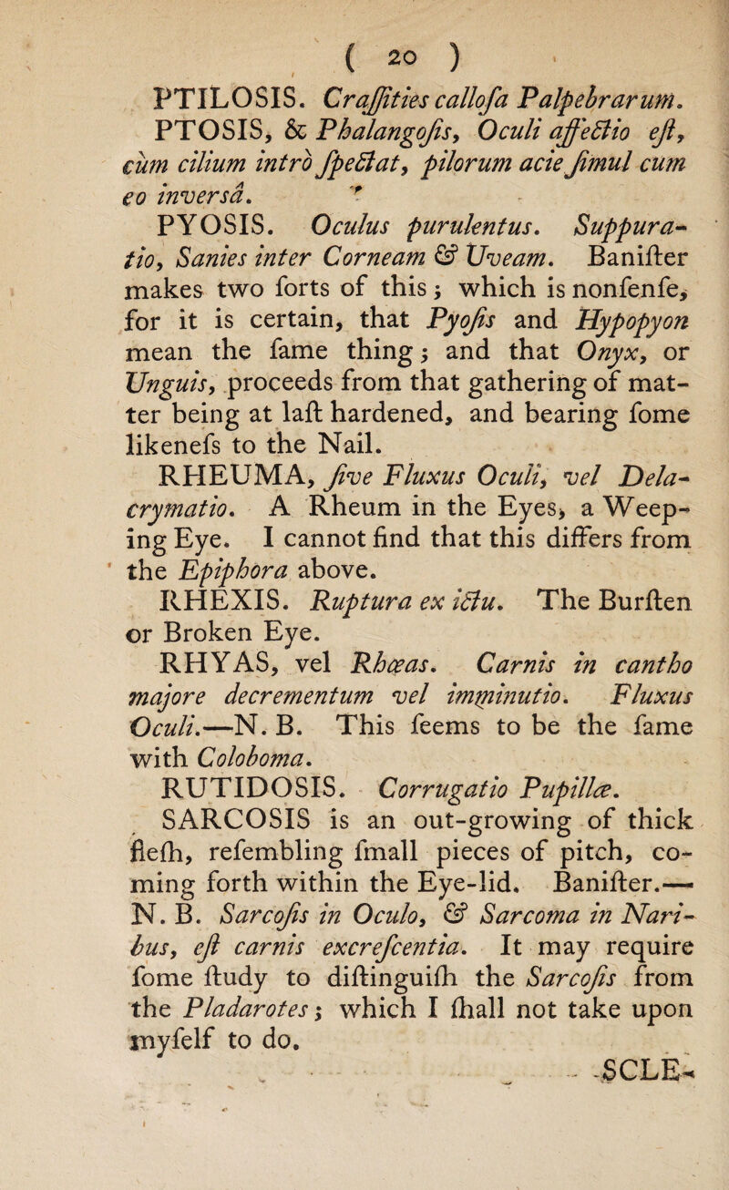 PTlLOSIS. CraJJitiescallofa Palpebrarum. PTOSIS, & PhalangoJtSy Oculi ajf'eBio ejl, cum cilium intro fpeftat, pilorum aciejimul cum eo inversd. ' PYOSIS. Oculus purukntus. Suppura- tio, Sanies inter Corneam & Uveam. Banifter makes two forts of this; which is nonfenfe* for it is certain, that Pyojis and Hypopyon mean the fame thing; and that Onyx, or Unguis, proceeds from that gathering of mat¬ ter being at laft hardened, and bearing fome likenefs to the Nail. RHEUMA, Jive Fluxus Oculi, vel Dela- crymatio. A Rheum in the Eyes> a Weep¬ ing Eye. I cannot find that this differs from the Epiphora above. RHEXIS. Ruptura ex iBu. The Burften or Broken Eye. RHYAS, vel Rhceas. Carnis in cantho majore decrementum vel imtninutio. Fluxus Oculi.—N. B. This feems to be the fame with Coloboma. RUTIDOSIS. Corrugatio Pup ilia. SARCOSIS is an out-growing of thick fiefh, refembling fmall pieces of pitch, co¬ ming forth within the Eye-lid, Banifter.— N. B. Sarcojis in Oculo, & Sarcoma in Nari- busy ejl carnis excrefcentia. It may require fome ftudy to diftinguifh the Sarcojis from the Pladarotes; which I fhall not take upon tnyfelf to do. v _ -SCLE- i