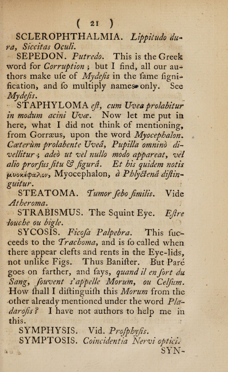 SCLEROPHTHALMIA. Lippkudo du~ ra, Siccitas Oculi. SEPEDON. Futredo. This is the Greek word for Corruption ; but I find, all our au¬ thors make ufe of Mydejis in the fame figni- fication, and fo multiply names# only. See Mydejis. STAPHYLOMA efi, cum Uveaprolabitur in modum acini Uvce. Now let me put in here, what I did not think of mentioning, from Gorrsus, upon the word Myocephalon* Cceteriim prolabente Uvea, Pupilla omnino di¬ ve Hit ur > adeb ut vel nullo modo appareat, vel alio prorfusJitu & figurd. Ft his quidem noth fAvoKetpctAov, Myocephalon, d Fhlydtend dijlin- guitur. STEATOMA. Tumorfebo fimilis. Vide Atheroma. STRABISMUS. The Squint Eye. EJlre louche ou bigle. SYCOSIS. Ficofa Falpebra. This fuc- ceeds to the Trachoma, and is fo called when there appear clefts and rents in the Eye-lids, not unlike Figs. Thus Banifter. But Pare goes on farther, and fays, quand il en fort du Sang, fouvent s’appelle Morum, ou Gelfum. How fhall I diltinguifh this Morum from the other already mentioned under the word Fla- darofis ? I have not authors to help me in this. SYMPPIYSIS. Vid. Frofphyfis. SYMPTOSIS. Coincidentia Nervi opt id, SYN-