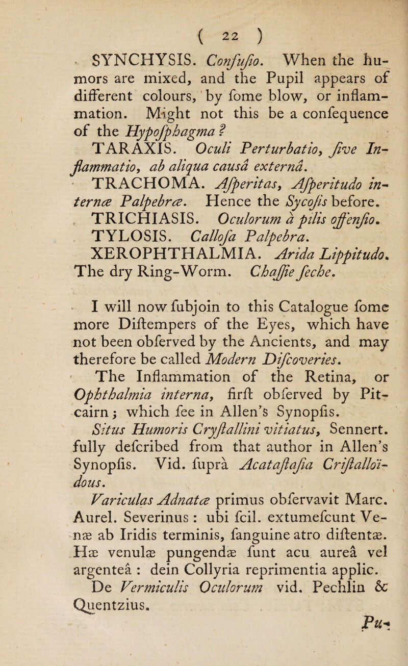 • SYNCHYSIS. Confufio. When the hu¬ mors are mixed, and the Pupil appears of different colours, by fome blow, or inflam¬ mation. Might not this be a confequence of the Hypofphagma ? TAR AXIS. Oculi Perturbation Jive In¬ flammation ab aliqua causa externa. TRACHOMA. Afperitasy Afperitudo in¬ ternee Palpebrce. Hence the Sycojis before. TRICHIASIS. Oculorum a pilis ojf'enflo. TYLOSIS. Callofa Palpebra. XEROPHTHALMIA. Arida Lippitudo. The dry Ring-Worm. Chajfle feche. I will nowfubjoin to this Catalogue fome more Diftempers of the Eyes, which have not been obferved by the Ancients, and may therefore be called Modern Difcoveries. The Inflammation of the Retina, or Ophthalmia inteman fir A: obferved by Pit¬ cairn ; which fee in Allen’s Synopfis. Situs Humoris Cryflallini vitiatus9 Sennert. fully deferibed from that author in Allen’s Synopfis. Vid. fupra Acataflafia Criflalloi- dous. Variculas Adnatce primus obfervavit Marc. Aurel. Severinus : ubi fcil. extumefeunt Ve- nx ab Iridis terminis, fanguine atro diftents. Pise venulae pungendae funt acu aurea vel argentea : dein Collyria reprimentia applic. De Vermiculis Oculorum vid. Pechlin & Quentzius. Pu«