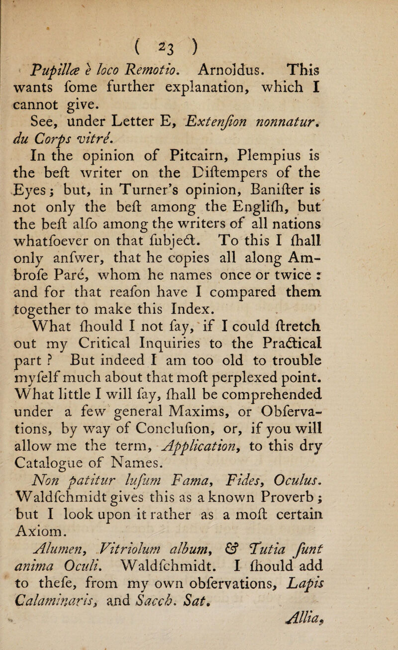Pupillce e loco Re?notio. Arnoldus. This wants fome further explanation, which I cannot give. See, under Letter E, Extension nonnatur. du Corps vitre. In the opinion of Pitcairn, Plempius is the beft writer on the Diftempers of the Eyes; but, in Turner’s opinion, Banifter is not only the beft among the Englifh, but the beft alfo among the writers of all nations whatfoever on that fubjedt. To this I fhall only anfwer, that he copies all along Am- brofe Pare, whom he names once or twice : and for that reafon have I compared them, together to make this Index. What fhould I not fay, if I could ftretch out my Critical Inquiries to the Practical part ? But indeed I am too old to trouble myfelf much about that moft perplexed point. What little I will fay, fhall be comprehended under a few general Maxims, or Obferva- tions, by way of Conclulion, or, if you will allow me the term. Application, to this dry Catalogue of Names. Non patitur lufum Fama, Fides, Ocuius. Waldfchmidt gives this as a known Proverb ; but I look upon it rather as a moft certain Axiom. Alumen, Vitriolum album, & Tutia funt anima Oculi. Waldfchmidt. I fhould add to thefe, from my own obfervations. Lapis Calaminaris, and Saccb. Sat. Allia9