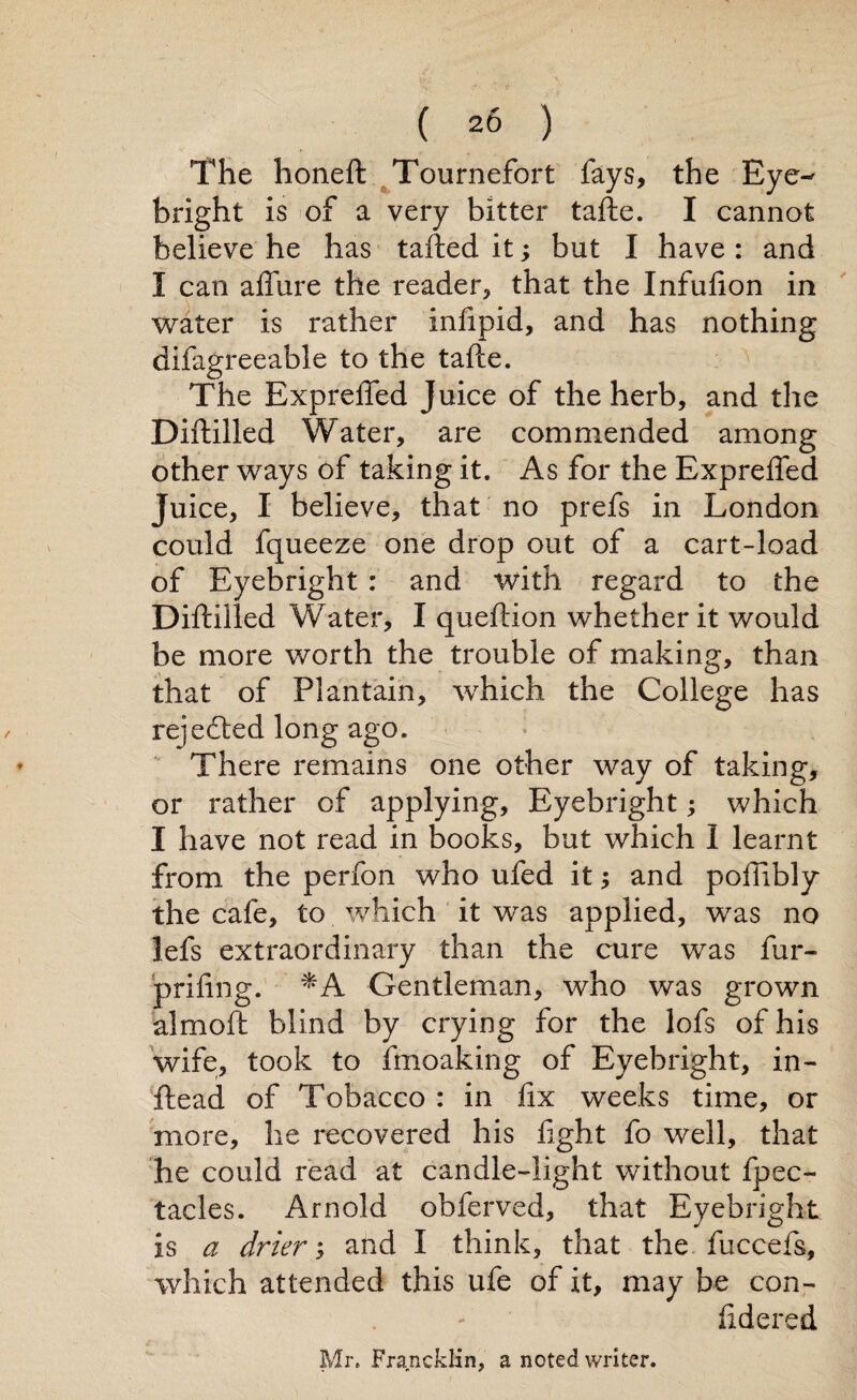 The honeft Tournefort fays, the Eye- bright is of a very bitter tafte. I cannot believe he has tailed it; but I have : and I can aflfure the reader, that the Infuiion in water is rather iniipid, and has nothing difagreeable to the tafte. The Exprefted Juice of the herb, and the Diftilled Water, are commended among other ways of taking it. As for the Exprefted Juice, I believe, that no prefs in London could fqueeze one drop out of a cart-load of Eyebright : and with regard to the Diftilled Water, I queftion whether it would be more worth the trouble of making, than that of Plantain, which the College has rejedted long ago. There remains one other way of taking, or rather of applying, Eyebright; which I have not read in books, but which I learnt from the perfon who ufed it and poftibly the cafe, to which it was applied, was no lefs extraordinary than the cure was fur- prifing. *A Gentleman, who was grown almoft blind by crying for the lofs of his wife, took to fmoaking of Eyebright, in- Head of Tobacco : in fix weeks time, or more, he recovered his fight fo well, that he could read at candle-light without fpec- tacles. Arnold obferved, that Eyebright is a driers and I think, that the fuccefs, which attended this ufe of it, may be con- fidered Mr. Francklin, a noted writer.