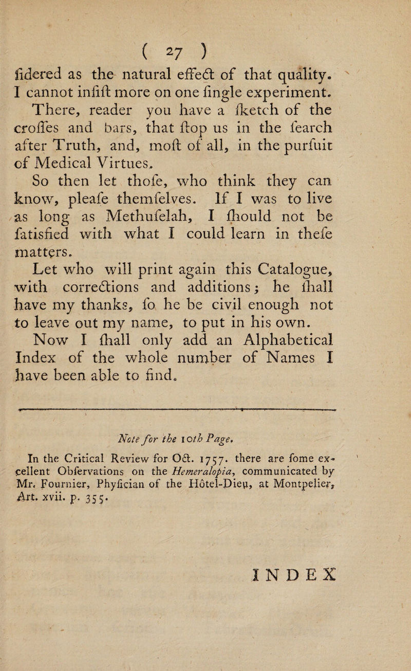 fidered as the natural effedt of that quality* I cannot infift more on one fingle experiment* There, reader you have a Iketch of the erodes and bars, that flop us in the fearch after Truth, and, moll of all, in the purfuit of Medical Virtues, So then let thofe, who think they can know, pleafe themfelves. If I was to live as long as Methufelah, I fhould not be fatisfied with what I could learn in thefe matters. Let who will print again this Catalogue, with corrections and additions; he illal 1 have my thanks, fo he be civil enough not to leave out my name, to put in his own. Now I lhall only add an Alphabetical Index of the whole number of Names I have been able to find. Note for the I cth Page. In the Critical Review for 061. 1757. there are Tome ex¬ cellent Gbfervations on the Hemeralopia, communicated by Mr, Fournier, Phylician of the Hotel-Pievi, at Montpelier, ilrt. xvii. p. 355. INDEX