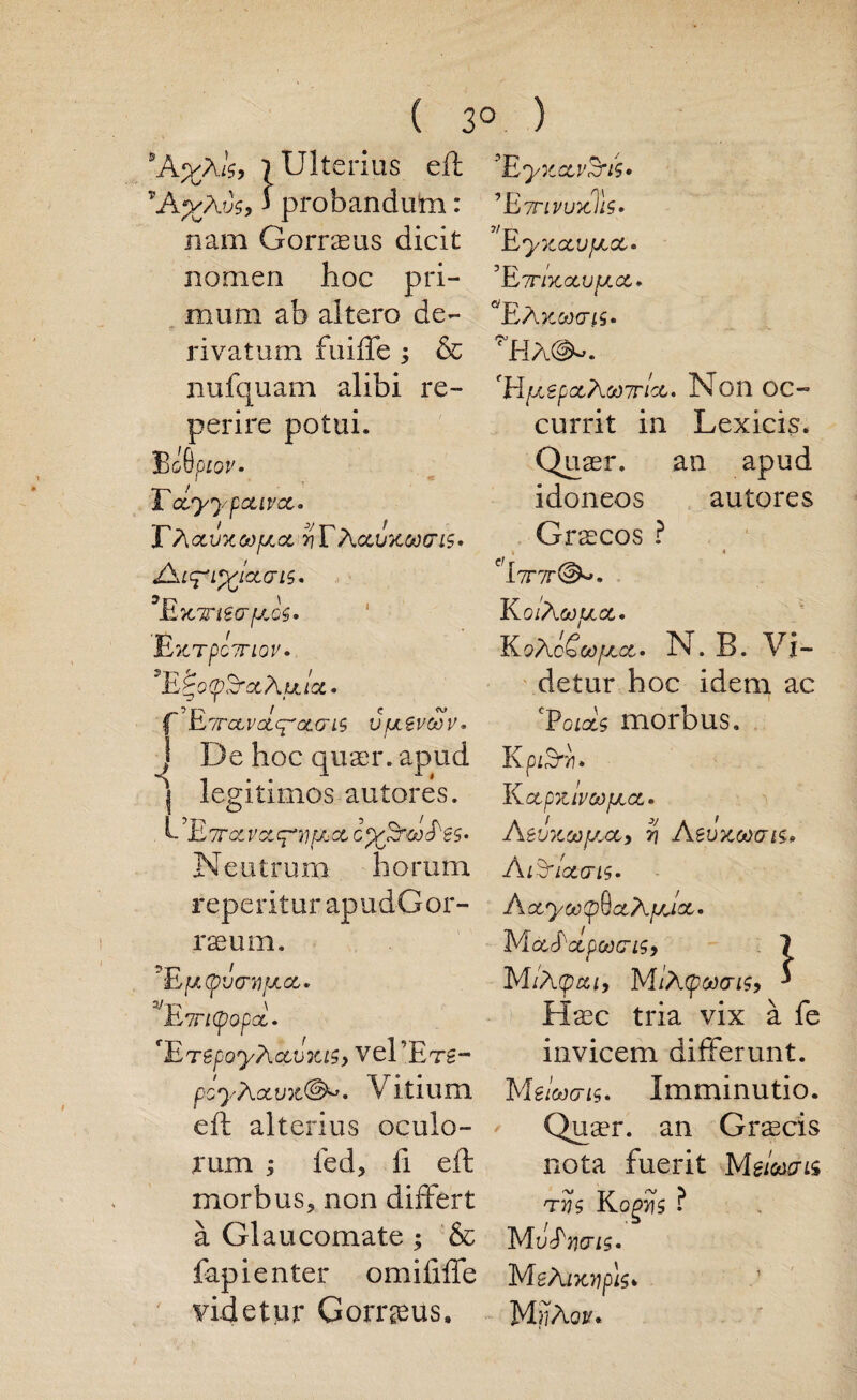 ( *A%a1$9 lUlterius eft vA%Avs, j probandum: nam Gorraeus dicit nomen hoc pri- mum ab altero de- rivatum fuiffe ; & nufquam alibi re- perire potui. Be 6 piov. Toly*) ✓pceivoe. TAotvxoofj.ce t/TAccvxctxris* AtS*i%iceori$. 3Ex Trt&rfjLoe* Ext po?r iov • 9E£o(pS’<zAuicc. 'ETrccvolc^'a.o'iS vfjtevoov. J De hoc quaer. apud ] legitimos autores. {-,E7T0tVGtcr*Y)f/i(X, C%firO)TeS- Neutrum ho rum reperitur apudGor- raeum. ?E [/.(p'joyfJLoc,. 3/Etricpopd. 'ErepoyAcevxts, vel’ETg- pcyAocvx@»* V itium eft alterius oculo- rum led, ft eft morbus, non differt a Glaucomate ; & fapi enter omiftffe yidetur Gorraeus, 3° ) ’EyxctvSrtU 1 EttivuxIIs • EyXOCVfJtce* ’ E7nxctvfJ.ee. 2/1—X EA Kcocris* 71HA^. fHfx€pctAoo7r!ct. Non oc~ currit in Lexicis. Quaer, an apud idoneos autores Gras cos ? f,l7T7r^. EoiAoOfJ.ee. EoAcSoofjece. N. B. Vi- detur hoc idem ac 1 CP01x9 morbus, K pi^TYI. K ctpxlvcofj.ee. Aevxoofj.cc, % Aevxooats, A&loecris. Aoeyoo(pQctAfj,ioe. M OCrAcepOOClS, 1 M/A (pea, MiA(poocri$, ' Haac tria vix a fe invicem differunt. M eloocris. Imminutio. Quaer. an Graecis nota fuerit Mg/Wis t vs K ogrls ? M vErxris. MeAixripU* MijAou*