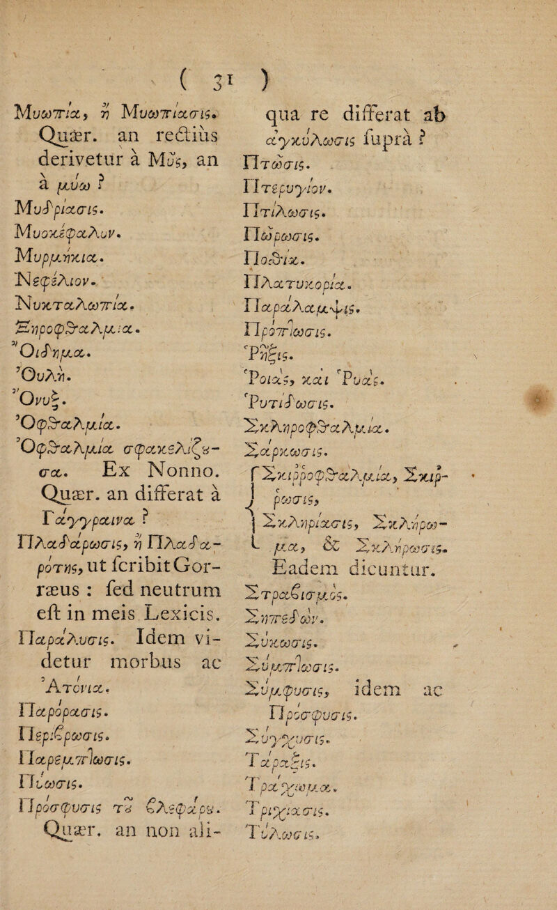 ■(3 TSiuMTHCtf 7) M VCl)7riQL<Tl$» Qu£r. an reclius derivetur a Mus, an a fjivoij r M uPplXCTLS. MuozstpaAisV' M UpjULYlKICL. 'NefsAtov. 1MU5CTC6 AOUTIX • Hwp o (p Sr a, Ape i cc. * OlFtijULOC. ’OvAii. 3 Ovv ’Q(pSrocAulct» ’Q(pSr£thfJLl<Z (TlpOLKSAl^V- crct* Ex Nonno. Qusr. an differat a Tocyypouvcc ? FlAxFoipoocnsy r} nXctSoc- poms, ut fcribitGor- rseus : fed neutrum eft in meis Lexicis. TJgldcIxvo‘is» Idem vi- t detur morbus ae ’A TOVIX. I lotpopocais* nepiGpowts. lIotpeuL7rlot)cri$. lltoocis* Ylpocrdpvcrii €Az<pclpy. ) qua re differat ab ctyxv Await fupra ? nTftiovs. 1 Irepuyiov* YItiAcxxtis* UoS u&)(TlS» I riocuiz. TlAcCTUZOp/cC* IlccpccXcciX'yig, Upovrioocris. 'Pol*?, xcu r Pucci* 'PutiFcoctls. 2>c A upopSroc A u tec • 'SrCtpicooaiS. f ’Xx.ippo(pSracAfjLict) 2xip- ^ pwtris, | 2zAypiourts, 2%Awpoi- f plot} CC 2^A>?pfe>cris,. Eadem dicuntur. HrpctSurpcGs. 2*47rsf cor. 2 UKCOCTISm 'FZrVjumloocris* Xvyjpucri?? idem ac Tlpocr(pvms» 's' 1 ^vyyuo'is* & f C' nr 1 y 1 CtpCt£lf.* I px-pyeuoi* i pipsixcris.